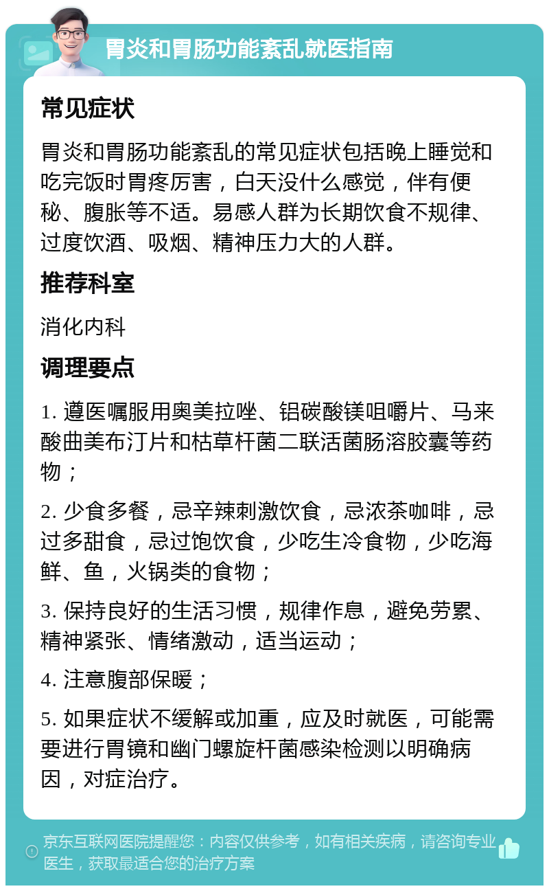 胃炎和胃肠功能紊乱就医指南 常见症状 胃炎和胃肠功能紊乱的常见症状包括晚上睡觉和吃完饭时胃疼厉害，白天没什么感觉，伴有便秘、腹胀等不适。易感人群为长期饮食不规律、过度饮酒、吸烟、精神压力大的人群。 推荐科室 消化内科 调理要点 1. 遵医嘱服用奥美拉唑、铝碳酸镁咀嚼片、马来酸曲美布汀片和枯草杆菌二联活菌肠溶胶囊等药物； 2. 少食多餐，忌辛辣刺激饮食，忌浓茶咖啡，忌过多甜食，忌过饱饮食，少吃生冷食物，少吃海鲜、鱼，火锅类的食物； 3. 保持良好的生活习惯，规律作息，避免劳累、精神紧张、情绪激动，适当运动； 4. 注意腹部保暖； 5. 如果症状不缓解或加重，应及时就医，可能需要进行胃镜和幽门螺旋杆菌感染检测以明确病因，对症治疗。