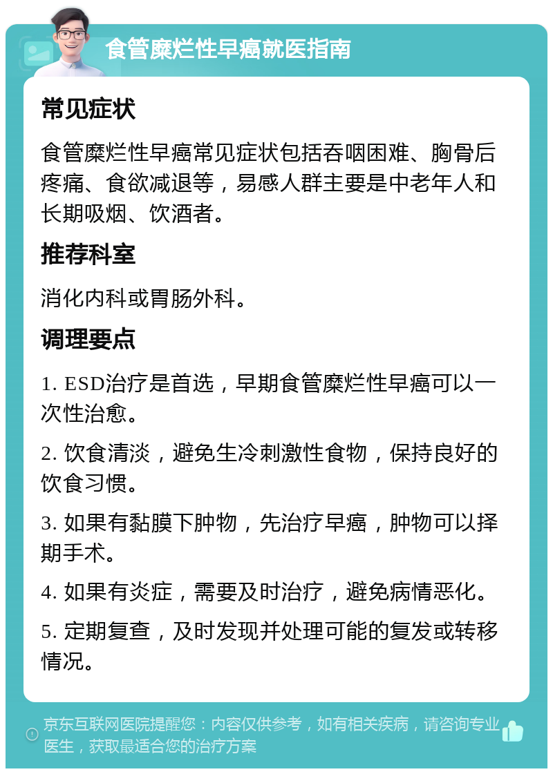 食管糜烂性早癌就医指南 常见症状 食管糜烂性早癌常见症状包括吞咽困难、胸骨后疼痛、食欲减退等，易感人群主要是中老年人和长期吸烟、饮酒者。 推荐科室 消化内科或胃肠外科。 调理要点 1. ESD治疗是首选，早期食管糜烂性早癌可以一次性治愈。 2. 饮食清淡，避免生冷刺激性食物，保持良好的饮食习惯。 3. 如果有黏膜下肿物，先治疗早癌，肿物可以择期手术。 4. 如果有炎症，需要及时治疗，避免病情恶化。 5. 定期复查，及时发现并处理可能的复发或转移情况。