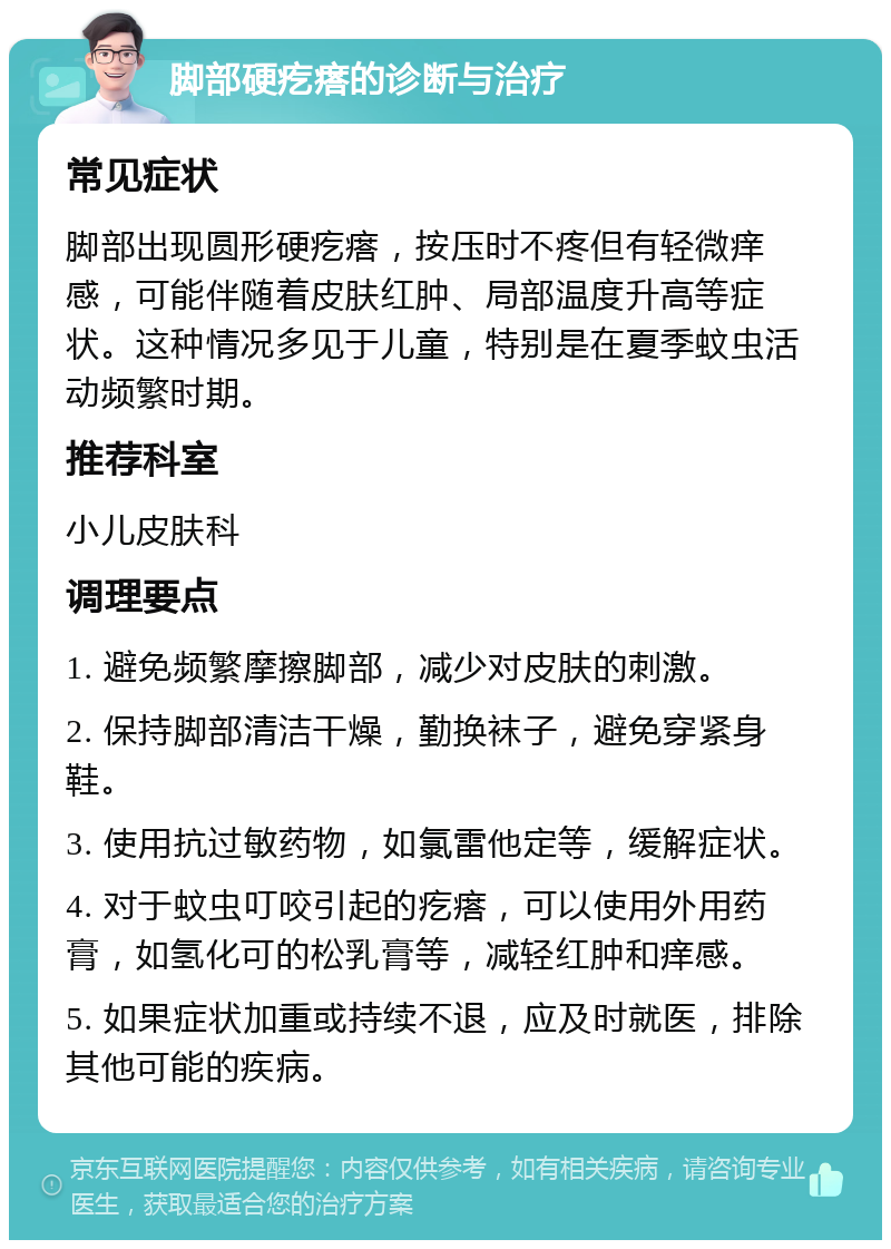 脚部硬疙瘩的诊断与治疗 常见症状 脚部出现圆形硬疙瘩，按压时不疼但有轻微痒感，可能伴随着皮肤红肿、局部温度升高等症状。这种情况多见于儿童，特别是在夏季蚊虫活动频繁时期。 推荐科室 小儿皮肤科 调理要点 1. 避免频繁摩擦脚部，减少对皮肤的刺激。 2. 保持脚部清洁干燥，勤换袜子，避免穿紧身鞋。 3. 使用抗过敏药物，如氯雷他定等，缓解症状。 4. 对于蚊虫叮咬引起的疙瘩，可以使用外用药膏，如氢化可的松乳膏等，减轻红肿和痒感。 5. 如果症状加重或持续不退，应及时就医，排除其他可能的疾病。