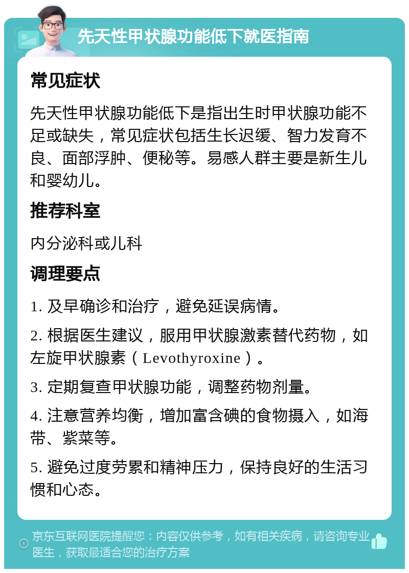 先天性甲状腺功能低下就医指南 常见症状 先天性甲状腺功能低下是指出生时甲状腺功能不足或缺失，常见症状包括生长迟缓、智力发育不良、面部浮肿、便秘等。易感人群主要是新生儿和婴幼儿。 推荐科室 内分泌科或儿科 调理要点 1. 及早确诊和治疗，避免延误病情。 2. 根据医生建议，服用甲状腺激素替代药物，如左旋甲状腺素（Levothyroxine）。 3. 定期复查甲状腺功能，调整药物剂量。 4. 注意营养均衡，增加富含碘的食物摄入，如海带、紫菜等。 5. 避免过度劳累和精神压力，保持良好的生活习惯和心态。