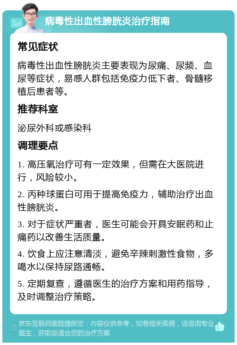 病毒性出血性膀胱炎治疗指南 常见症状 病毒性出血性膀胱炎主要表现为尿痛、尿频、血尿等症状，易感人群包括免疫力低下者、骨髓移植后患者等。 推荐科室 泌尿外科或感染科 调理要点 1. 高压氧治疗可有一定效果，但需在大医院进行，风险较小。 2. 丙种球蛋白可用于提高免疫力，辅助治疗出血性膀胱炎。 3. 对于症状严重者，医生可能会开具安眠药和止痛药以改善生活质量。 4. 饮食上应注意清淡，避免辛辣刺激性食物，多喝水以保持尿路通畅。 5. 定期复查，遵循医生的治疗方案和用药指导，及时调整治疗策略。