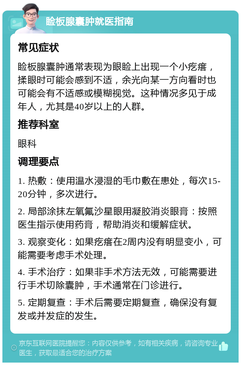 睑板腺囊肿就医指南 常见症状 睑板腺囊肿通常表现为眼睑上出现一个小疙瘩，揉眼时可能会感到不适，余光向某一方向看时也可能会有不适感或模糊视觉。这种情况多见于成年人，尤其是40岁以上的人群。 推荐科室 眼科 调理要点 1. 热敷：使用温水浸湿的毛巾敷在患处，每次15-20分钟，多次进行。 2. 局部涂抹左氧氟沙星眼用凝胶消炎眼膏：按照医生指示使用药膏，帮助消炎和缓解症状。 3. 观察变化：如果疙瘩在2周内没有明显变小，可能需要考虑手术处理。 4. 手术治疗：如果非手术方法无效，可能需要进行手术切除囊肿，手术通常在门诊进行。 5. 定期复查：手术后需要定期复查，确保没有复发或并发症的发生。