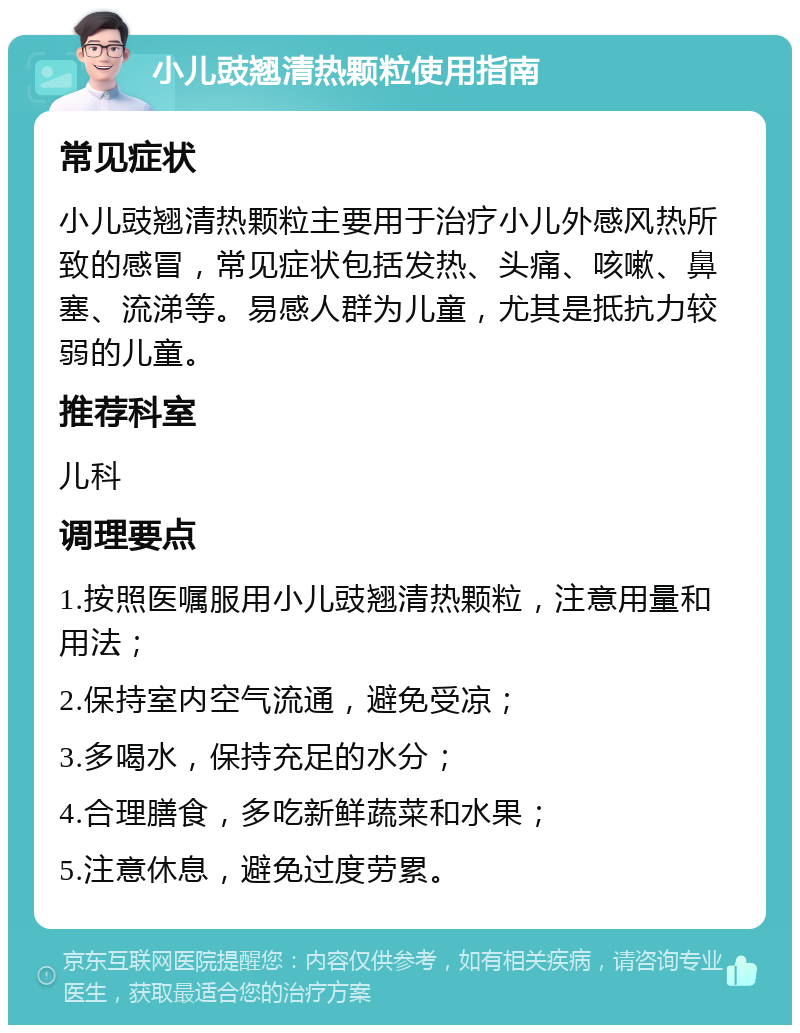 小儿豉翘清热颗粒使用指南 常见症状 小儿豉翘清热颗粒主要用于治疗小儿外感风热所致的感冒，常见症状包括发热、头痛、咳嗽、鼻塞、流涕等。易感人群为儿童，尤其是抵抗力较弱的儿童。 推荐科室 儿科 调理要点 1.按照医嘱服用小儿豉翘清热颗粒，注意用量和用法； 2.保持室内空气流通，避免受凉； 3.多喝水，保持充足的水分； 4.合理膳食，多吃新鲜蔬菜和水果； 5.注意休息，避免过度劳累。