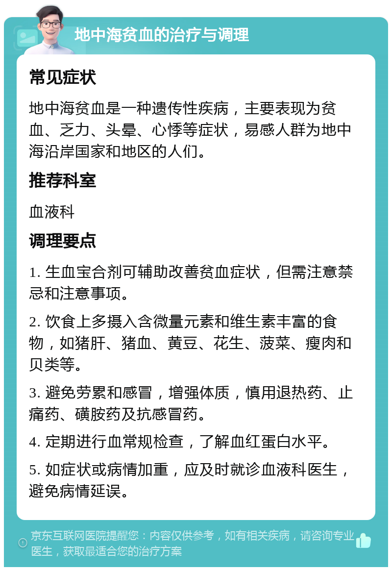 地中海贫血的治疗与调理 常见症状 地中海贫血是一种遗传性疾病，主要表现为贫血、乏力、头晕、心悸等症状，易感人群为地中海沿岸国家和地区的人们。 推荐科室 血液科 调理要点 1. 生血宝合剂可辅助改善贫血症状，但需注意禁忌和注意事项。 2. 饮食上多摄入含微量元素和维生素丰富的食物，如猪肝、猪血、黄豆、花生、菠菜、瘦肉和贝类等。 3. 避免劳累和感冒，增强体质，慎用退热药、止痛药、磺胺药及抗感冒药。 4. 定期进行血常规检查，了解血红蛋白水平。 5. 如症状或病情加重，应及时就诊血液科医生，避免病情延误。