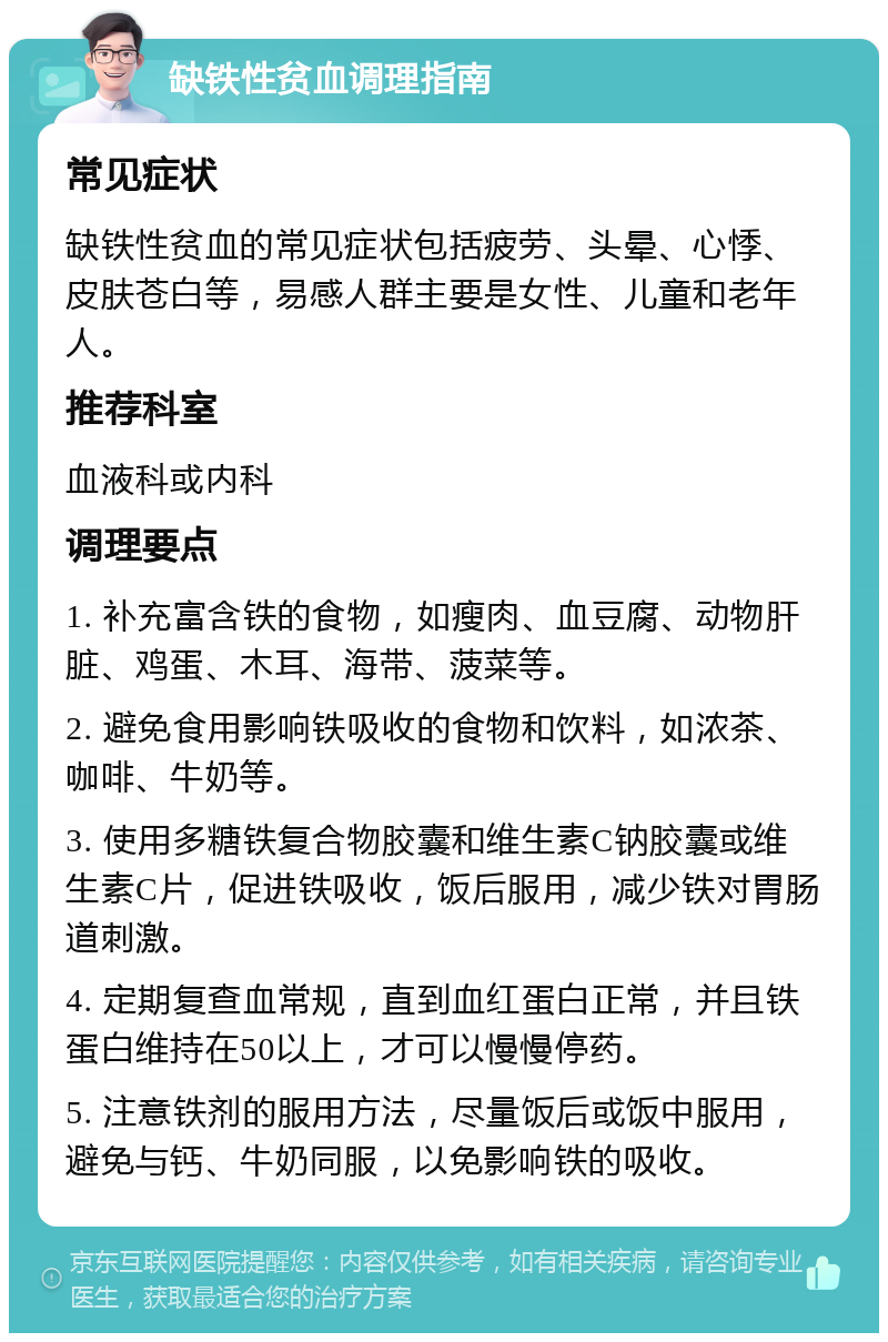 缺铁性贫血调理指南 常见症状 缺铁性贫血的常见症状包括疲劳、头晕、心悸、皮肤苍白等，易感人群主要是女性、儿童和老年人。 推荐科室 血液科或内科 调理要点 1. 补充富含铁的食物，如瘦肉、血豆腐、动物肝脏、鸡蛋、木耳、海带、菠菜等。 2. 避免食用影响铁吸收的食物和饮料，如浓茶、咖啡、牛奶等。 3. 使用多糖铁复合物胶囊和维生素C钠胶囊或维生素C片，促进铁吸收，饭后服用，减少铁对胃肠道刺激。 4. 定期复查血常规，直到血红蛋白正常，并且铁蛋白维持在50以上，才可以慢慢停药。 5. 注意铁剂的服用方法，尽量饭后或饭中服用，避免与钙、牛奶同服，以免影响铁的吸收。