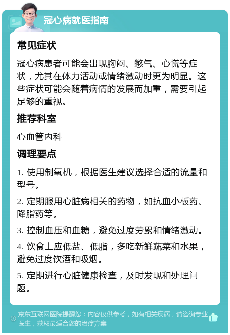 冠心病就医指南 常见症状 冠心病患者可能会出现胸闷、憋气、心慌等症状，尤其在体力活动或情绪激动时更为明显。这些症状可能会随着病情的发展而加重，需要引起足够的重视。 推荐科室 心血管内科 调理要点 1. 使用制氧机，根据医生建议选择合适的流量和型号。 2. 定期服用心脏病相关的药物，如抗血小板药、降脂药等。 3. 控制血压和血糖，避免过度劳累和情绪激动。 4. 饮食上应低盐、低脂，多吃新鲜蔬菜和水果，避免过度饮酒和吸烟。 5. 定期进行心脏健康检查，及时发现和处理问题。