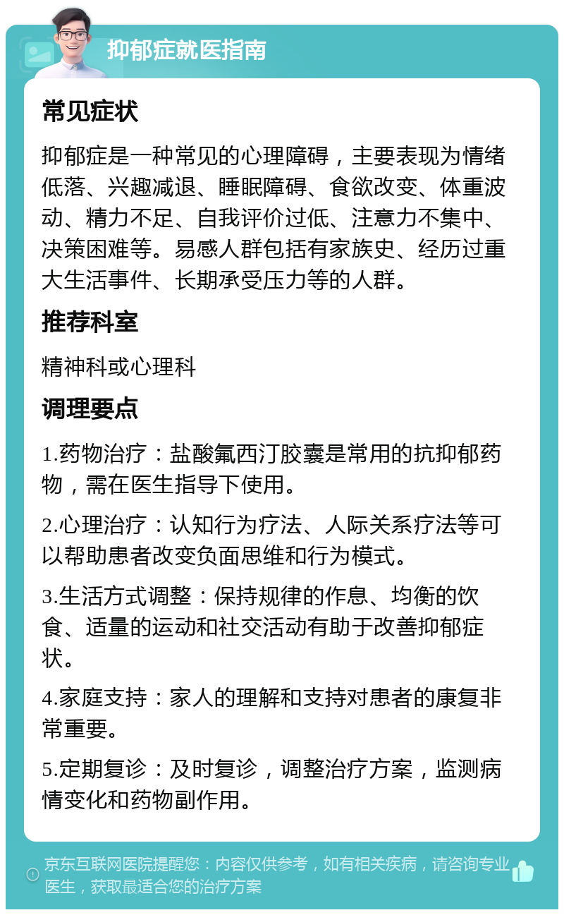 抑郁症就医指南 常见症状 抑郁症是一种常见的心理障碍，主要表现为情绪低落、兴趣减退、睡眠障碍、食欲改变、体重波动、精力不足、自我评价过低、注意力不集中、决策困难等。易感人群包括有家族史、经历过重大生活事件、长期承受压力等的人群。 推荐科室 精神科或心理科 调理要点 1.药物治疗：盐酸氟西汀胶囊是常用的抗抑郁药物，需在医生指导下使用。 2.心理治疗：认知行为疗法、人际关系疗法等可以帮助患者改变负面思维和行为模式。 3.生活方式调整：保持规律的作息、均衡的饮食、适量的运动和社交活动有助于改善抑郁症状。 4.家庭支持：家人的理解和支持对患者的康复非常重要。 5.定期复诊：及时复诊，调整治疗方案，监测病情变化和药物副作用。