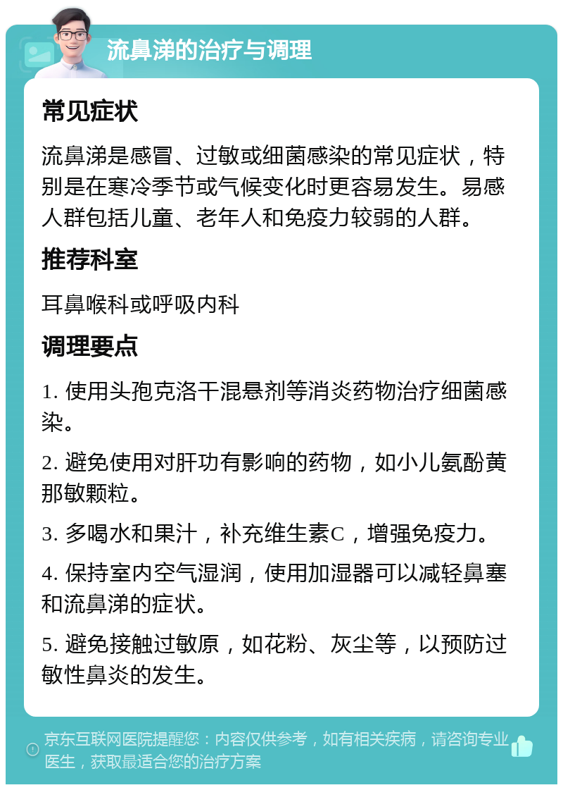 流鼻涕的治疗与调理 常见症状 流鼻涕是感冒、过敏或细菌感染的常见症状，特别是在寒冷季节或气候变化时更容易发生。易感人群包括儿童、老年人和免疫力较弱的人群。 推荐科室 耳鼻喉科或呼吸内科 调理要点 1. 使用头孢克洛干混悬剂等消炎药物治疗细菌感染。 2. 避免使用对肝功有影响的药物，如小儿氨酚黄那敏颗粒。 3. 多喝水和果汁，补充维生素C，增强免疫力。 4. 保持室内空气湿润，使用加湿器可以减轻鼻塞和流鼻涕的症状。 5. 避免接触过敏原，如花粉、灰尘等，以预防过敏性鼻炎的发生。