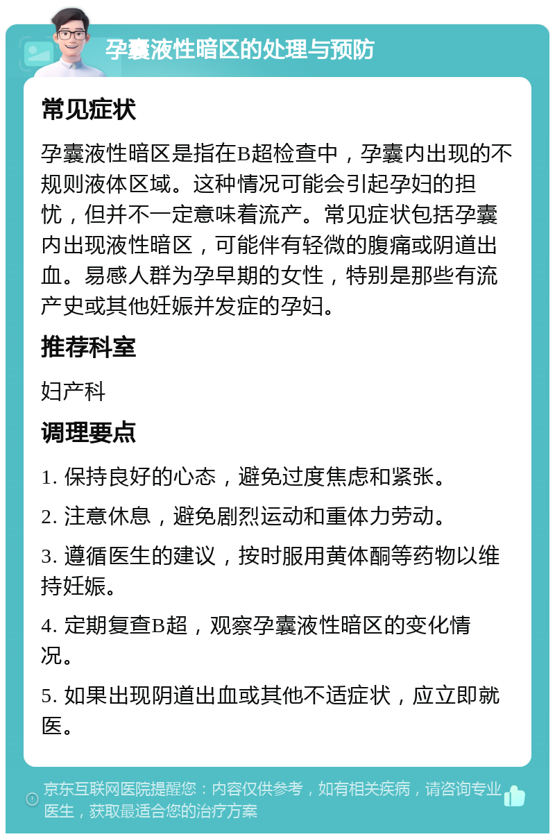 孕囊液性暗区的处理与预防 常见症状 孕囊液性暗区是指在B超检查中，孕囊内出现的不规则液体区域。这种情况可能会引起孕妇的担忧，但并不一定意味着流产。常见症状包括孕囊内出现液性暗区，可能伴有轻微的腹痛或阴道出血。易感人群为孕早期的女性，特别是那些有流产史或其他妊娠并发症的孕妇。 推荐科室 妇产科 调理要点 1. 保持良好的心态，避免过度焦虑和紧张。 2. 注意休息，避免剧烈运动和重体力劳动。 3. 遵循医生的建议，按时服用黄体酮等药物以维持妊娠。 4. 定期复查B超，观察孕囊液性暗区的变化情况。 5. 如果出现阴道出血或其他不适症状，应立即就医。