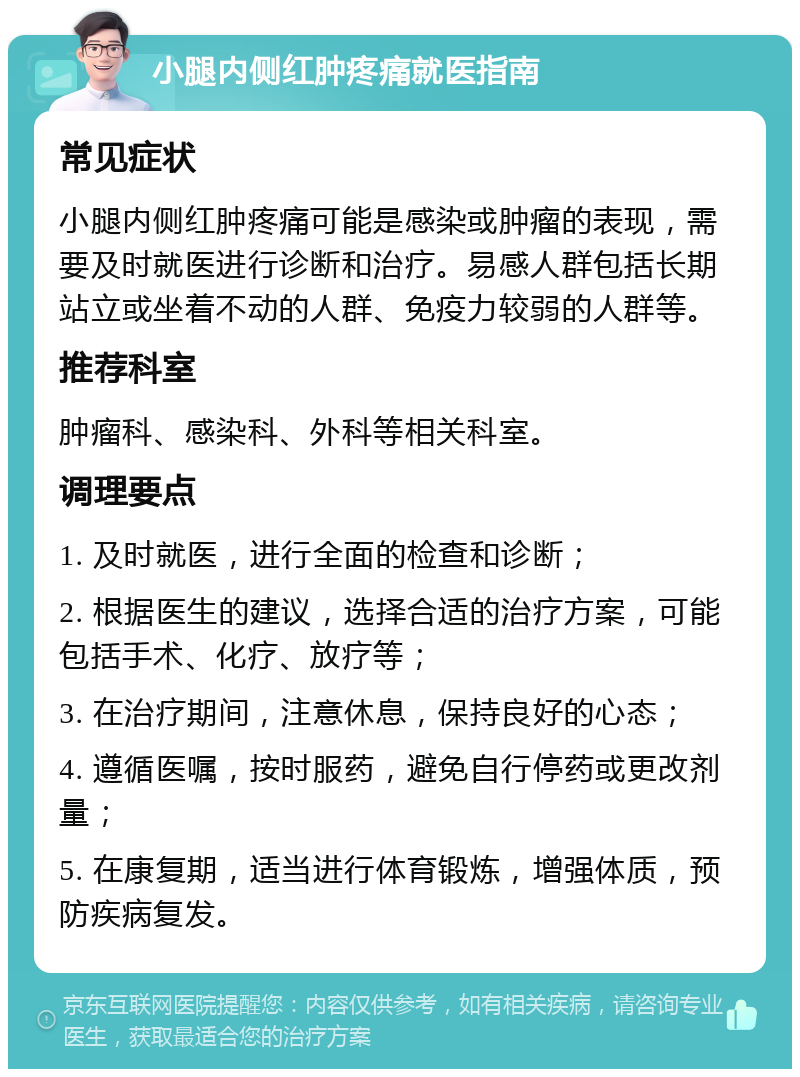 小腿内侧红肿疼痛就医指南 常见症状 小腿内侧红肿疼痛可能是感染或肿瘤的表现，需要及时就医进行诊断和治疗。易感人群包括长期站立或坐着不动的人群、免疫力较弱的人群等。 推荐科室 肿瘤科、感染科、外科等相关科室。 调理要点 1. 及时就医，进行全面的检查和诊断； 2. 根据医生的建议，选择合适的治疗方案，可能包括手术、化疗、放疗等； 3. 在治疗期间，注意休息，保持良好的心态； 4. 遵循医嘱，按时服药，避免自行停药或更改剂量； 5. 在康复期，适当进行体育锻炼，增强体质，预防疾病复发。