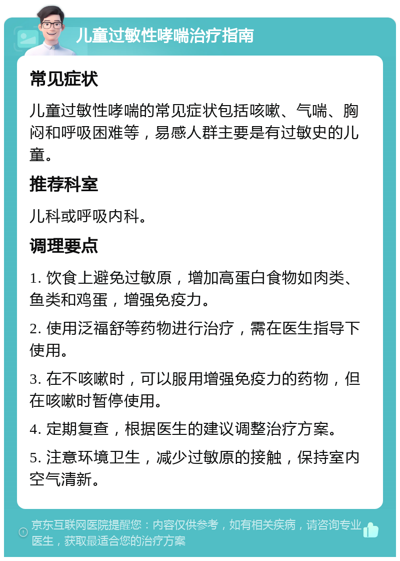 儿童过敏性哮喘治疗指南 常见症状 儿童过敏性哮喘的常见症状包括咳嗽、气喘、胸闷和呼吸困难等，易感人群主要是有过敏史的儿童。 推荐科室 儿科或呼吸内科。 调理要点 1. 饮食上避免过敏原，增加高蛋白食物如肉类、鱼类和鸡蛋，增强免疫力。 2. 使用泛福舒等药物进行治疗，需在医生指导下使用。 3. 在不咳嗽时，可以服用增强免疫力的药物，但在咳嗽时暂停使用。 4. 定期复查，根据医生的建议调整治疗方案。 5. 注意环境卫生，减少过敏原的接触，保持室内空气清新。