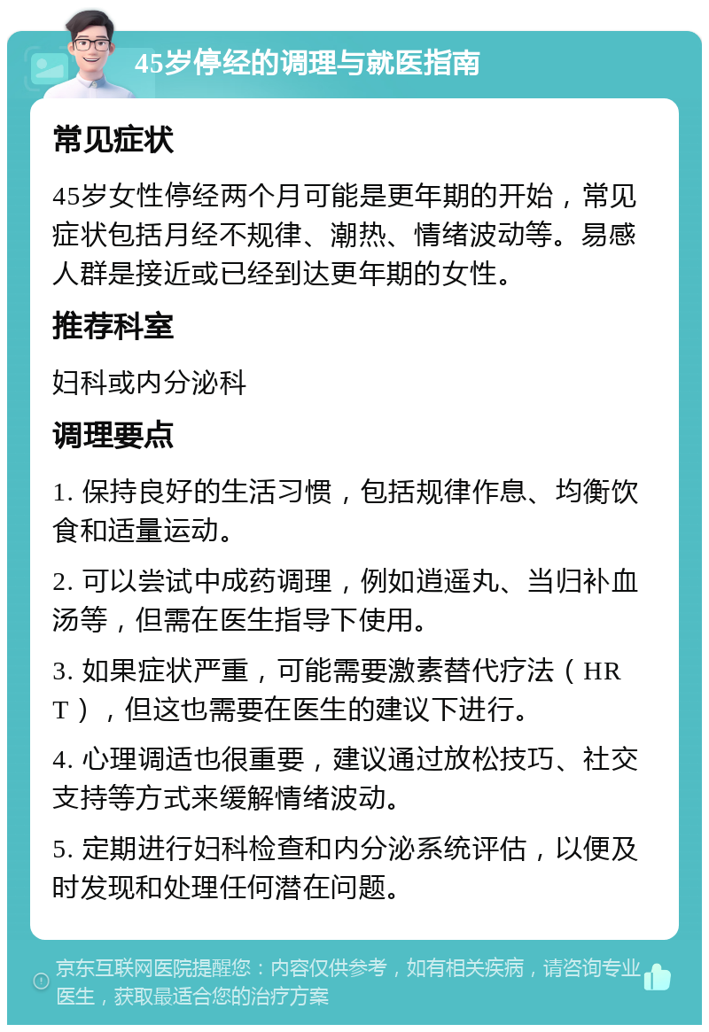 45岁停经的调理与就医指南 常见症状 45岁女性停经两个月可能是更年期的开始，常见症状包括月经不规律、潮热、情绪波动等。易感人群是接近或已经到达更年期的女性。 推荐科室 妇科或内分泌科 调理要点 1. 保持良好的生活习惯，包括规律作息、均衡饮食和适量运动。 2. 可以尝试中成药调理，例如逍遥丸、当归补血汤等，但需在医生指导下使用。 3. 如果症状严重，可能需要激素替代疗法（HRT），但这也需要在医生的建议下进行。 4. 心理调适也很重要，建议通过放松技巧、社交支持等方式来缓解情绪波动。 5. 定期进行妇科检查和内分泌系统评估，以便及时发现和处理任何潜在问题。