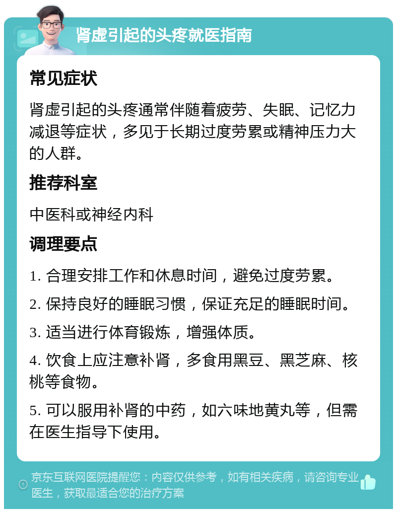 肾虚引起的头疼就医指南 常见症状 肾虚引起的头疼通常伴随着疲劳、失眠、记忆力减退等症状，多见于长期过度劳累或精神压力大的人群。 推荐科室 中医科或神经内科 调理要点 1. 合理安排工作和休息时间，避免过度劳累。 2. 保持良好的睡眠习惯，保证充足的睡眠时间。 3. 适当进行体育锻炼，增强体质。 4. 饮食上应注意补肾，多食用黑豆、黑芝麻、核桃等食物。 5. 可以服用补肾的中药，如六味地黄丸等，但需在医生指导下使用。