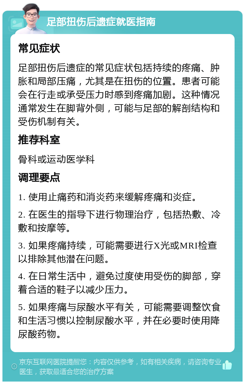 足部扭伤后遗症就医指南 常见症状 足部扭伤后遗症的常见症状包括持续的疼痛、肿胀和局部压痛，尤其是在扭伤的位置。患者可能会在行走或承受压力时感到疼痛加剧。这种情况通常发生在脚背外侧，可能与足部的解剖结构和受伤机制有关。 推荐科室 骨科或运动医学科 调理要点 1. 使用止痛药和消炎药来缓解疼痛和炎症。 2. 在医生的指导下进行物理治疗，包括热敷、冷敷和按摩等。 3. 如果疼痛持续，可能需要进行X光或MRI检查以排除其他潜在问题。 4. 在日常生活中，避免过度使用受伤的脚部，穿着合适的鞋子以减少压力。 5. 如果疼痛与尿酸水平有关，可能需要调整饮食和生活习惯以控制尿酸水平，并在必要时使用降尿酸药物。