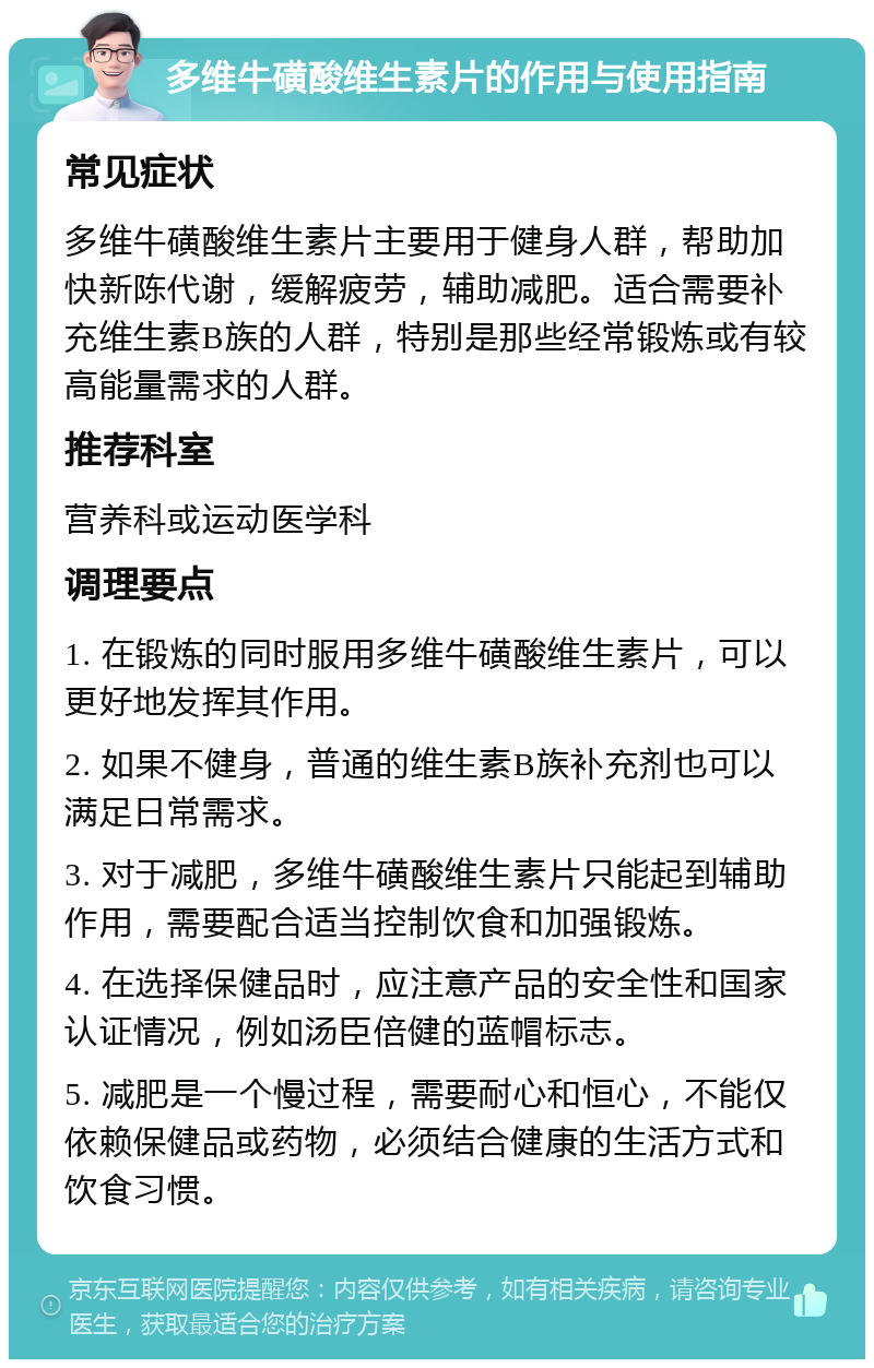 多维牛磺酸维生素片的作用与使用指南 常见症状 多维牛磺酸维生素片主要用于健身人群，帮助加快新陈代谢，缓解疲劳，辅助减肥。适合需要补充维生素B族的人群，特别是那些经常锻炼或有较高能量需求的人群。 推荐科室 营养科或运动医学科 调理要点 1. 在锻炼的同时服用多维牛磺酸维生素片，可以更好地发挥其作用。 2. 如果不健身，普通的维生素B族补充剂也可以满足日常需求。 3. 对于减肥，多维牛磺酸维生素片只能起到辅助作用，需要配合适当控制饮食和加强锻炼。 4. 在选择保健品时，应注意产品的安全性和国家认证情况，例如汤臣倍健的蓝帽标志。 5. 减肥是一个慢过程，需要耐心和恒心，不能仅依赖保健品或药物，必须结合健康的生活方式和饮食习惯。