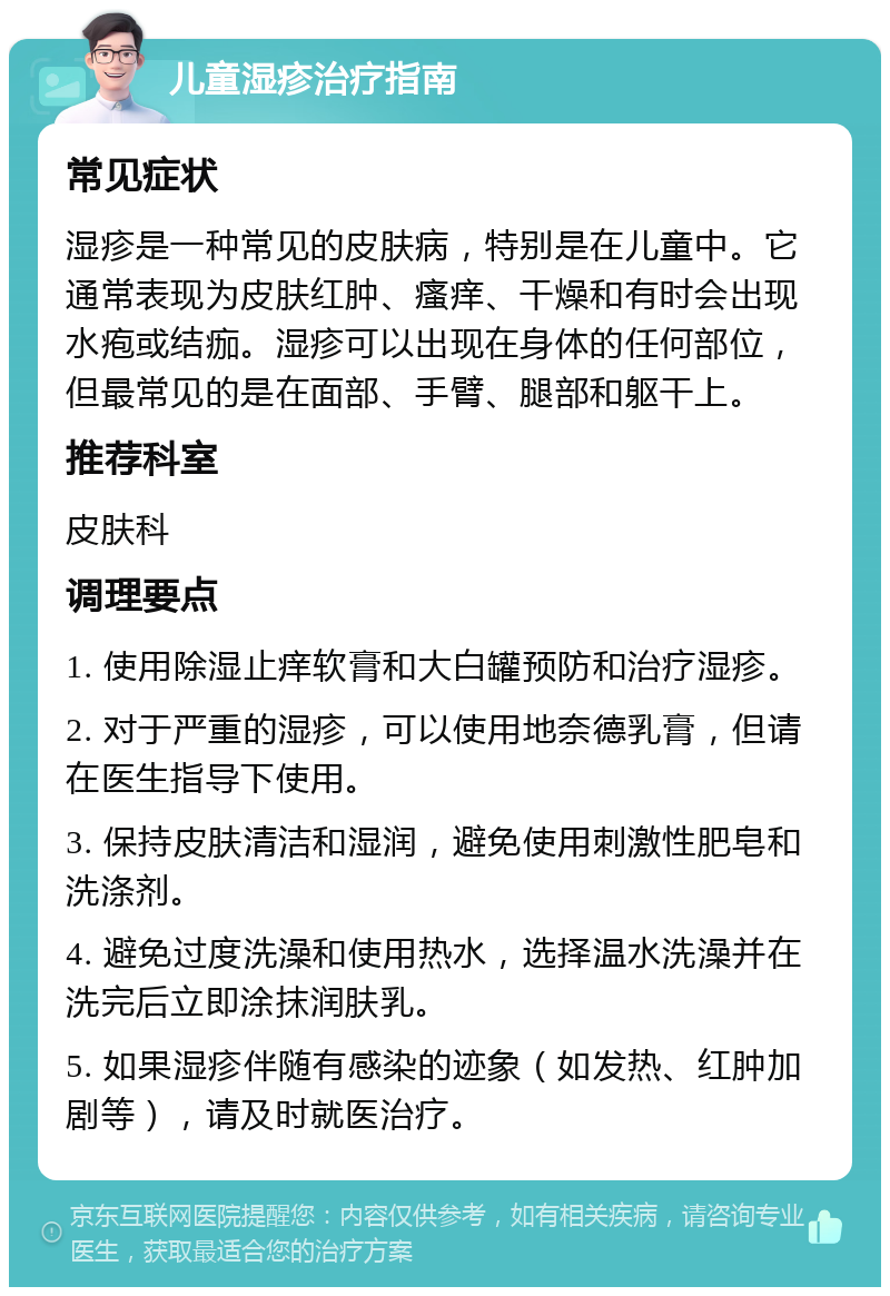 儿童湿疹治疗指南 常见症状 湿疹是一种常见的皮肤病，特别是在儿童中。它通常表现为皮肤红肿、瘙痒、干燥和有时会出现水疱或结痂。湿疹可以出现在身体的任何部位，但最常见的是在面部、手臂、腿部和躯干上。 推荐科室 皮肤科 调理要点 1. 使用除湿止痒软膏和大白罐预防和治疗湿疹。 2. 对于严重的湿疹，可以使用地奈德乳膏，但请在医生指导下使用。 3. 保持皮肤清洁和湿润，避免使用刺激性肥皂和洗涤剂。 4. 避免过度洗澡和使用热水，选择温水洗澡并在洗完后立即涂抹润肤乳。 5. 如果湿疹伴随有感染的迹象（如发热、红肿加剧等），请及时就医治疗。