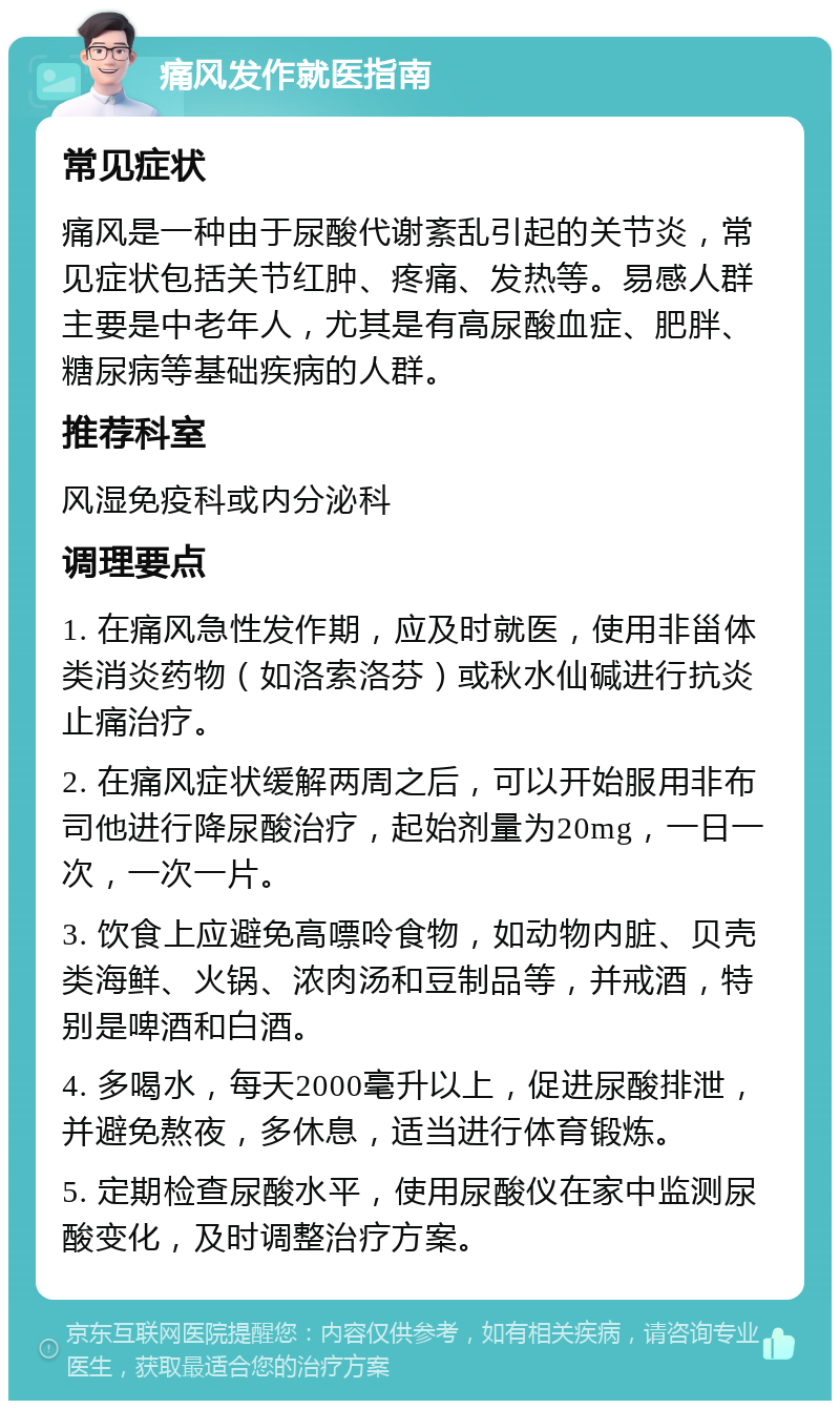 痛风发作就医指南 常见症状 痛风是一种由于尿酸代谢紊乱引起的关节炎，常见症状包括关节红肿、疼痛、发热等。易感人群主要是中老年人，尤其是有高尿酸血症、肥胖、糖尿病等基础疾病的人群。 推荐科室 风湿免疫科或内分泌科 调理要点 1. 在痛风急性发作期，应及时就医，使用非甾体类消炎药物（如洛索洛芬）或秋水仙碱进行抗炎止痛治疗。 2. 在痛风症状缓解两周之后，可以开始服用非布司他进行降尿酸治疗，起始剂量为20mg，一日一次，一次一片。 3. 饮食上应避免高嘌呤食物，如动物内脏、贝壳类海鲜、火锅、浓肉汤和豆制品等，并戒酒，特别是啤酒和白酒。 4. 多喝水，每天2000毫升以上，促进尿酸排泄，并避免熬夜，多休息，适当进行体育锻炼。 5. 定期检查尿酸水平，使用尿酸仪在家中监测尿酸变化，及时调整治疗方案。