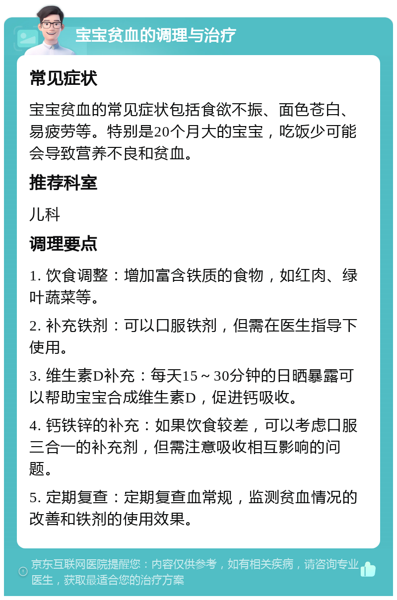 宝宝贫血的调理与治疗 常见症状 宝宝贫血的常见症状包括食欲不振、面色苍白、易疲劳等。特别是20个月大的宝宝，吃饭少可能会导致营养不良和贫血。 推荐科室 儿科 调理要点 1. 饮食调整：增加富含铁质的食物，如红肉、绿叶蔬菜等。 2. 补充铁剂：可以口服铁剂，但需在医生指导下使用。 3. 维生素D补充：每天15～30分钟的日晒暴露可以帮助宝宝合成维生素D，促进钙吸收。 4. 钙铁锌的补充：如果饮食较差，可以考虑口服三合一的补充剂，但需注意吸收相互影响的问题。 5. 定期复查：定期复查血常规，监测贫血情况的改善和铁剂的使用效果。