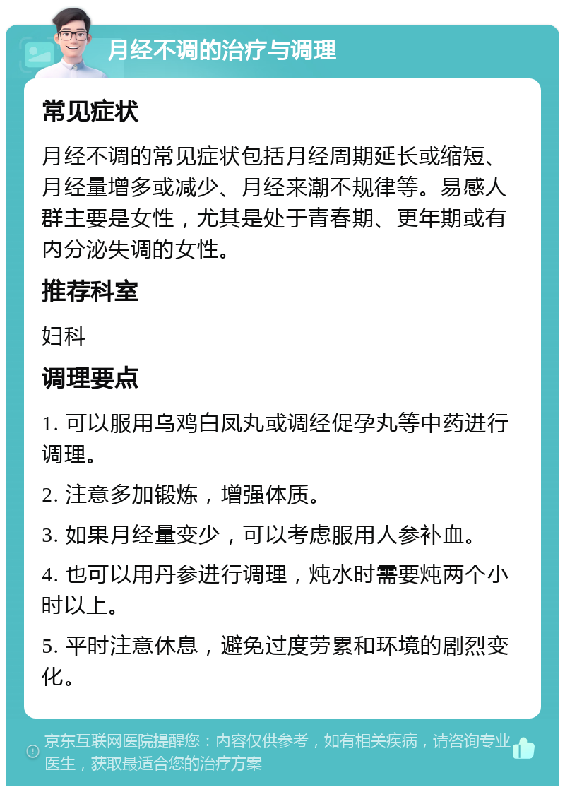 月经不调的治疗与调理 常见症状 月经不调的常见症状包括月经周期延长或缩短、月经量增多或减少、月经来潮不规律等。易感人群主要是女性，尤其是处于青春期、更年期或有内分泌失调的女性。 推荐科室 妇科 调理要点 1. 可以服用乌鸡白凤丸或调经促孕丸等中药进行调理。 2. 注意多加锻炼，增强体质。 3. 如果月经量变少，可以考虑服用人参补血。 4. 也可以用丹参进行调理，炖水时需要炖两个小时以上。 5. 平时注意休息，避免过度劳累和环境的剧烈变化。