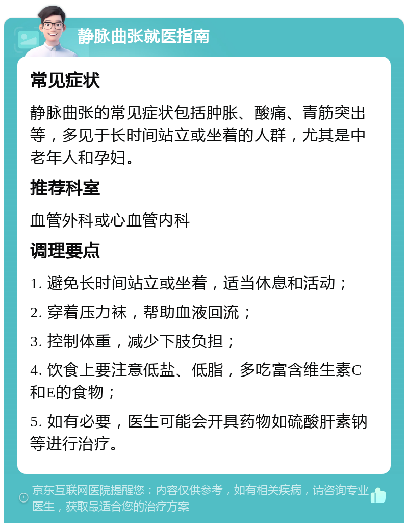 静脉曲张就医指南 常见症状 静脉曲张的常见症状包括肿胀、酸痛、青筋突出等，多见于长时间站立或坐着的人群，尤其是中老年人和孕妇。 推荐科室 血管外科或心血管内科 调理要点 1. 避免长时间站立或坐着，适当休息和活动； 2. 穿着压力袜，帮助血液回流； 3. 控制体重，减少下肢负担； 4. 饮食上要注意低盐、低脂，多吃富含维生素C和E的食物； 5. 如有必要，医生可能会开具药物如硫酸肝素钠等进行治疗。