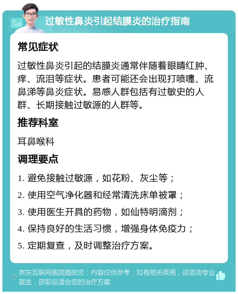 过敏性鼻炎引起结膜炎的治疗指南 常见症状 过敏性鼻炎引起的结膜炎通常伴随着眼睛红肿、痒、流泪等症状。患者可能还会出现打喷嚏、流鼻涕等鼻炎症状。易感人群包括有过敏史的人群、长期接触过敏源的人群等。 推荐科室 耳鼻喉科 调理要点 1. 避免接触过敏源，如花粉、灰尘等； 2. 使用空气净化器和经常清洗床单被罩； 3. 使用医生开具的药物，如仙特明滴剂； 4. 保持良好的生活习惯，增强身体免疫力； 5. 定期复查，及时调整治疗方案。