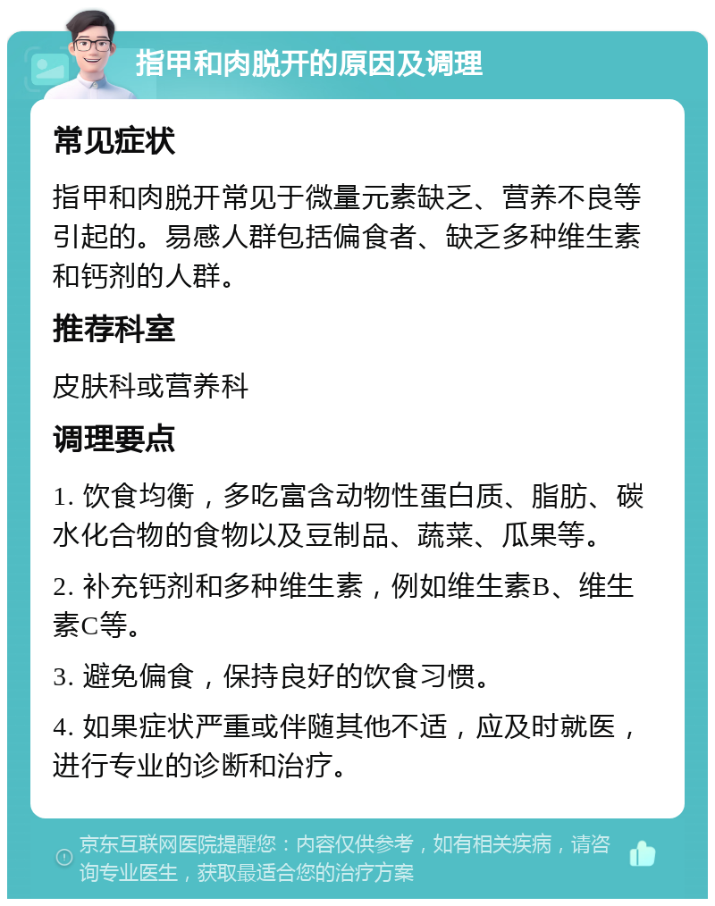 指甲和肉脱开的原因及调理 常见症状 指甲和肉脱开常见于微量元素缺乏、营养不良等引起的。易感人群包括偏食者、缺乏多种维生素和钙剂的人群。 推荐科室 皮肤科或营养科 调理要点 1. 饮食均衡，多吃富含动物性蛋白质、脂肪、碳水化合物的食物以及豆制品、蔬菜、瓜果等。 2. 补充钙剂和多种维生素，例如维生素B、维生素C等。 3. 避免偏食，保持良好的饮食习惯。 4. 如果症状严重或伴随其他不适，应及时就医，进行专业的诊断和治疗。