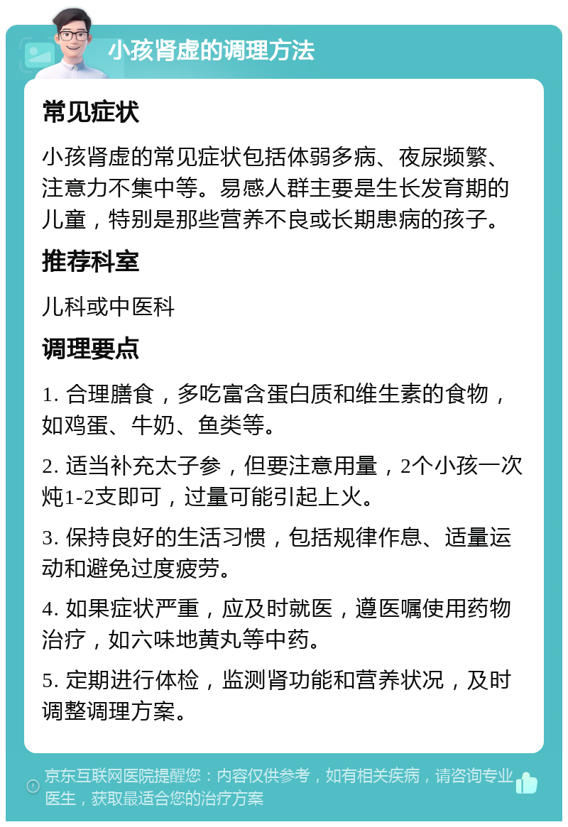 小孩肾虚的调理方法 常见症状 小孩肾虚的常见症状包括体弱多病、夜尿频繁、注意力不集中等。易感人群主要是生长发育期的儿童，特别是那些营养不良或长期患病的孩子。 推荐科室 儿科或中医科 调理要点 1. 合理膳食，多吃富含蛋白质和维生素的食物，如鸡蛋、牛奶、鱼类等。 2. 适当补充太子参，但要注意用量，2个小孩一次炖1-2支即可，过量可能引起上火。 3. 保持良好的生活习惯，包括规律作息、适量运动和避免过度疲劳。 4. 如果症状严重，应及时就医，遵医嘱使用药物治疗，如六味地黄丸等中药。 5. 定期进行体检，监测肾功能和营养状况，及时调整调理方案。