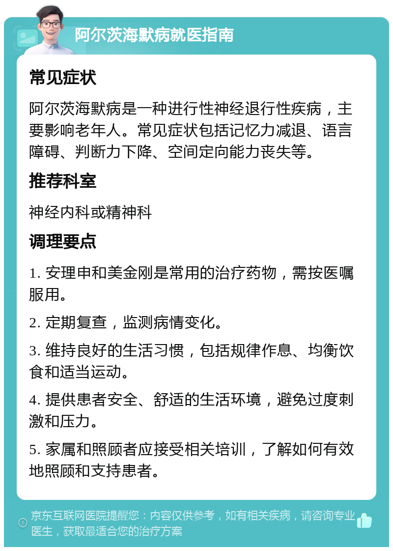 阿尔茨海默病就医指南 常见症状 阿尔茨海默病是一种进行性神经退行性疾病，主要影响老年人。常见症状包括记忆力减退、语言障碍、判断力下降、空间定向能力丧失等。 推荐科室 神经内科或精神科 调理要点 1. 安理申和美金刚是常用的治疗药物，需按医嘱服用。 2. 定期复查，监测病情变化。 3. 维持良好的生活习惯，包括规律作息、均衡饮食和适当运动。 4. 提供患者安全、舒适的生活环境，避免过度刺激和压力。 5. 家属和照顾者应接受相关培训，了解如何有效地照顾和支持患者。