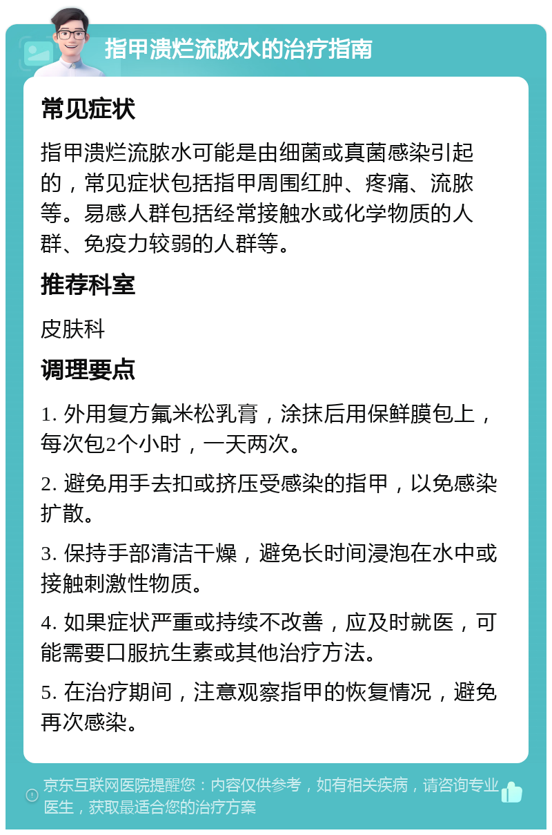 指甲溃烂流脓水的治疗指南 常见症状 指甲溃烂流脓水可能是由细菌或真菌感染引起的，常见症状包括指甲周围红肿、疼痛、流脓等。易感人群包括经常接触水或化学物质的人群、免疫力较弱的人群等。 推荐科室 皮肤科 调理要点 1. 外用复方氟米松乳膏，涂抹后用保鲜膜包上，每次包2个小时，一天两次。 2. 避免用手去扣或挤压受感染的指甲，以免感染扩散。 3. 保持手部清洁干燥，避免长时间浸泡在水中或接触刺激性物质。 4. 如果症状严重或持续不改善，应及时就医，可能需要口服抗生素或其他治疗方法。 5. 在治疗期间，注意观察指甲的恢复情况，避免再次感染。