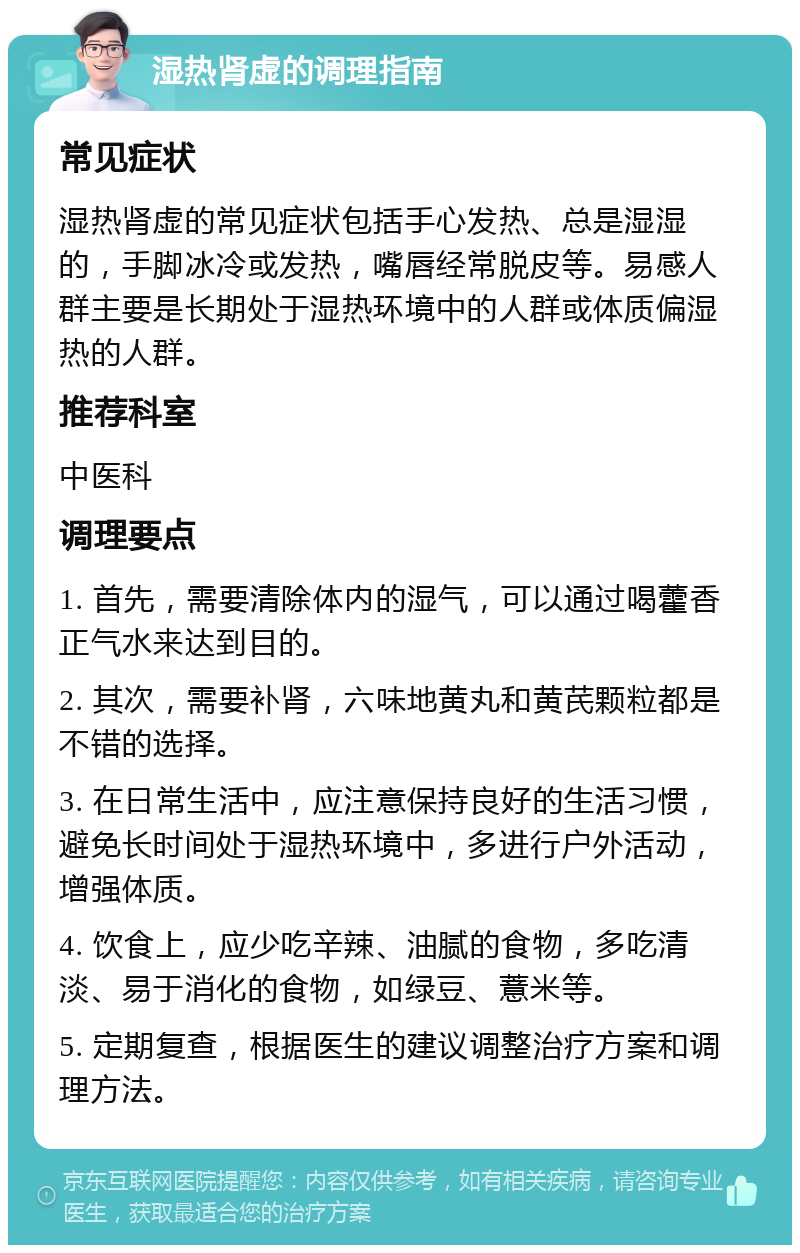 湿热肾虚的调理指南 常见症状 湿热肾虚的常见症状包括手心发热、总是湿湿的，手脚冰冷或发热，嘴唇经常脱皮等。易感人群主要是长期处于湿热环境中的人群或体质偏湿热的人群。 推荐科室 中医科 调理要点 1. 首先，需要清除体内的湿气，可以通过喝藿香正气水来达到目的。 2. 其次，需要补肾，六味地黄丸和黄芪颗粒都是不错的选择。 3. 在日常生活中，应注意保持良好的生活习惯，避免长时间处于湿热环境中，多进行户外活动，增强体质。 4. 饮食上，应少吃辛辣、油腻的食物，多吃清淡、易于消化的食物，如绿豆、薏米等。 5. 定期复查，根据医生的建议调整治疗方案和调理方法。