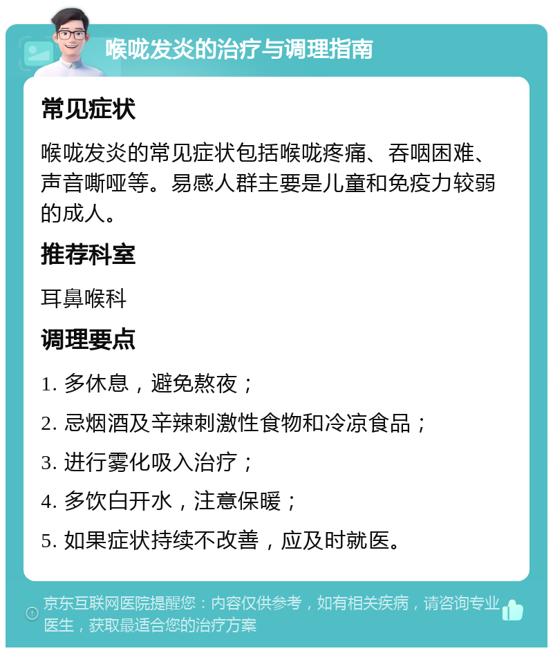 喉咙发炎的治疗与调理指南 常见症状 喉咙发炎的常见症状包括喉咙疼痛、吞咽困难、声音嘶哑等。易感人群主要是儿童和免疫力较弱的成人。 推荐科室 耳鼻喉科 调理要点 1. 多休息，避免熬夜； 2. 忌烟酒及辛辣刺激性食物和冷凉食品； 3. 进行雾化吸入治疗； 4. 多饮白开水，注意保暖； 5. 如果症状持续不改善，应及时就医。