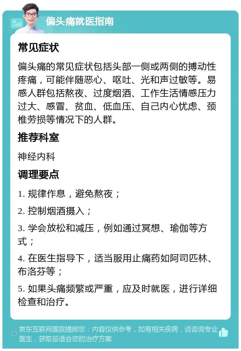 偏头痛就医指南 常见症状 偏头痛的常见症状包括头部一侧或两侧的搏动性疼痛，可能伴随恶心、呕吐、光和声过敏等。易感人群包括熬夜、过度烟酒、工作生活情感压力过大、感冒、贫血、低血压、自己内心忧虑、颈椎劳损等情况下的人群。 推荐科室 神经内科 调理要点 1. 规律作息，避免熬夜； 2. 控制烟酒摄入； 3. 学会放松和减压，例如通过冥想、瑜伽等方式； 4. 在医生指导下，适当服用止痛药如阿司匹林、布洛芬等； 5. 如果头痛频繁或严重，应及时就医，进行详细检查和治疗。