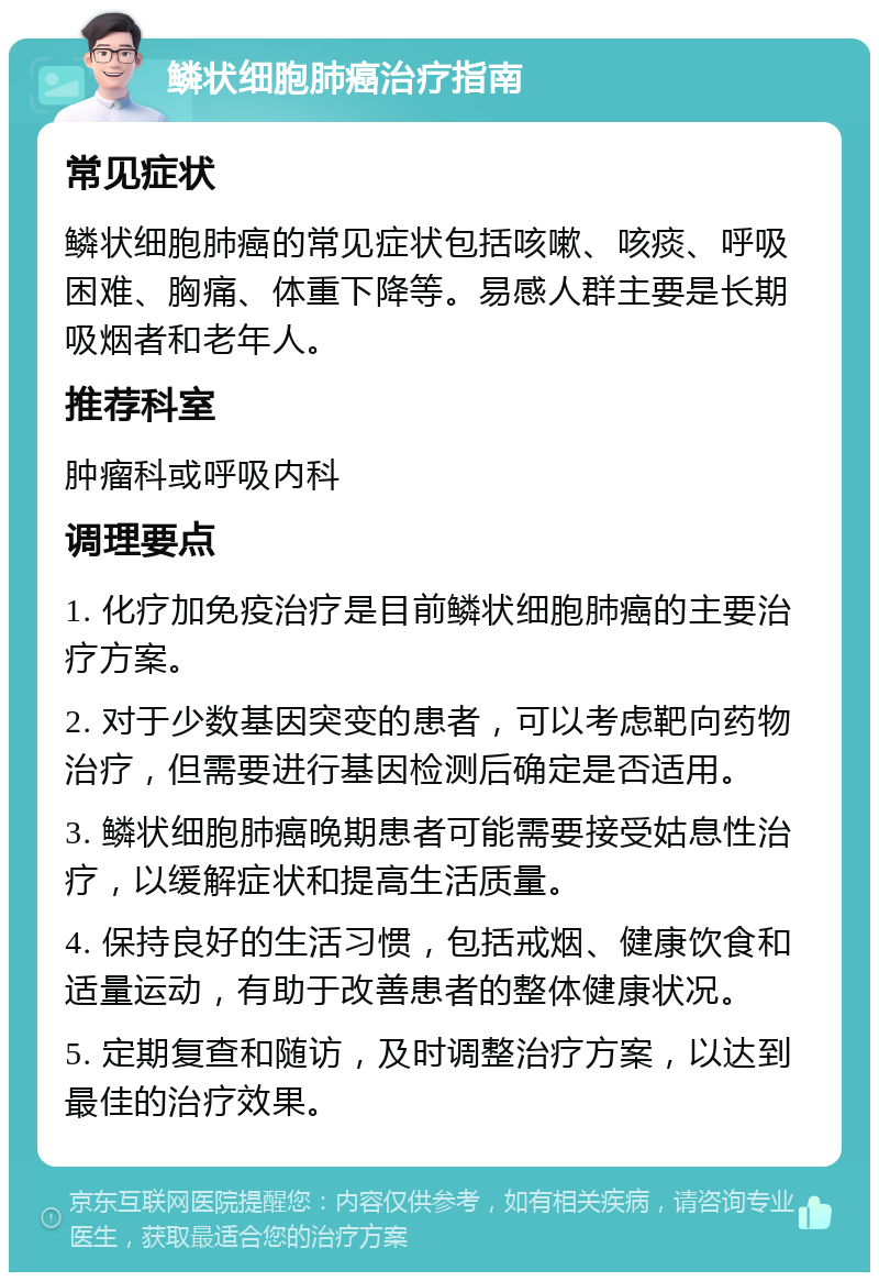 鳞状细胞肺癌治疗指南 常见症状 鳞状细胞肺癌的常见症状包括咳嗽、咳痰、呼吸困难、胸痛、体重下降等。易感人群主要是长期吸烟者和老年人。 推荐科室 肿瘤科或呼吸内科 调理要点 1. 化疗加免疫治疗是目前鳞状细胞肺癌的主要治疗方案。 2. 对于少数基因突变的患者，可以考虑靶向药物治疗，但需要进行基因检测后确定是否适用。 3. 鳞状细胞肺癌晚期患者可能需要接受姑息性治疗，以缓解症状和提高生活质量。 4. 保持良好的生活习惯，包括戒烟、健康饮食和适量运动，有助于改善患者的整体健康状况。 5. 定期复查和随访，及时调整治疗方案，以达到最佳的治疗效果。