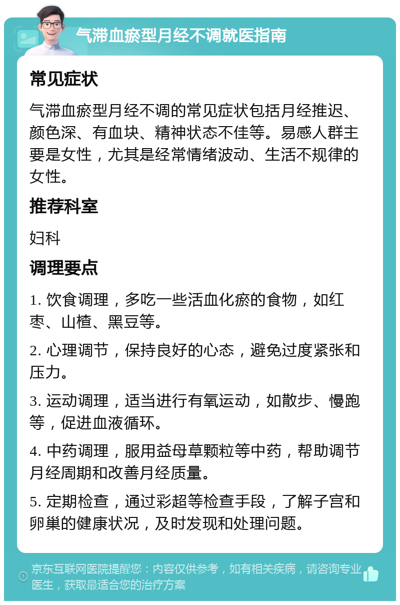 气滞血瘀型月经不调就医指南 常见症状 气滞血瘀型月经不调的常见症状包括月经推迟、颜色深、有血块、精神状态不佳等。易感人群主要是女性，尤其是经常情绪波动、生活不规律的女性。 推荐科室 妇科 调理要点 1. 饮食调理，多吃一些活血化瘀的食物，如红枣、山楂、黑豆等。 2. 心理调节，保持良好的心态，避免过度紧张和压力。 3. 运动调理，适当进行有氧运动，如散步、慢跑等，促进血液循环。 4. 中药调理，服用益母草颗粒等中药，帮助调节月经周期和改善月经质量。 5. 定期检查，通过彩超等检查手段，了解子宫和卵巢的健康状况，及时发现和处理问题。