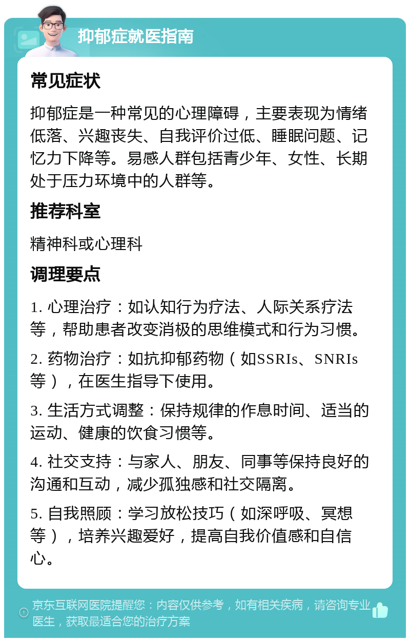 抑郁症就医指南 常见症状 抑郁症是一种常见的心理障碍，主要表现为情绪低落、兴趣丧失、自我评价过低、睡眠问题、记忆力下降等。易感人群包括青少年、女性、长期处于压力环境中的人群等。 推荐科室 精神科或心理科 调理要点 1. 心理治疗：如认知行为疗法、人际关系疗法等，帮助患者改变消极的思维模式和行为习惯。 2. 药物治疗：如抗抑郁药物（如SSRIs、SNRIs等），在医生指导下使用。 3. 生活方式调整：保持规律的作息时间、适当的运动、健康的饮食习惯等。 4. 社交支持：与家人、朋友、同事等保持良好的沟通和互动，减少孤独感和社交隔离。 5. 自我照顾：学习放松技巧（如深呼吸、冥想等），培养兴趣爱好，提高自我价值感和自信心。