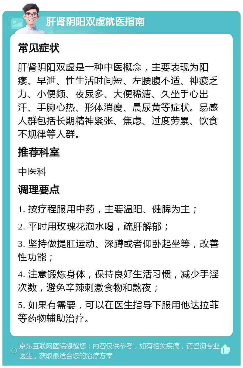 肝肾阴阳双虚就医指南 常见症状 肝肾阴阳双虚是一种中医概念，主要表现为阳痿、早泄、性生活时间短、左腰腹不适、神疲乏力、小便频、夜尿多、大便稀溏、久坐手心出汗、手脚心热、形体消瘦、晨尿黄等症状。易感人群包括长期精神紧张、焦虑、过度劳累、饮食不规律等人群。 推荐科室 中医科 调理要点 1. 按疗程服用中药，主要温阳、健脾为主； 2. 平时用玫瑰花泡水喝，疏肝解郁； 3. 坚持做提肛运动、深蹲或者仰卧起坐等，改善性功能； 4. 注意锻炼身体，保持良好生活习惯，减少手淫次数，避免辛辣刺激食物和熬夜； 5. 如果有需要，可以在医生指导下服用他达拉菲等药物辅助治疗。