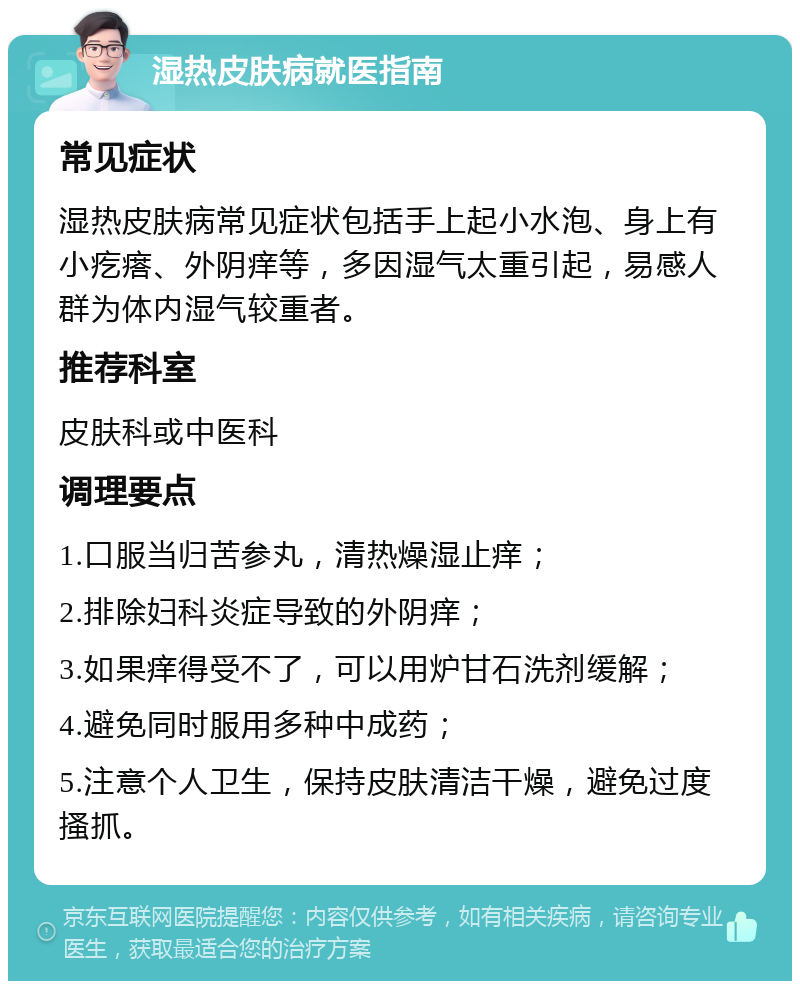 湿热皮肤病就医指南 常见症状 湿热皮肤病常见症状包括手上起小水泡、身上有小疙瘩、外阴痒等，多因湿气太重引起，易感人群为体内湿气较重者。 推荐科室 皮肤科或中医科 调理要点 1.口服当归苦参丸，清热燥湿止痒； 2.排除妇科炎症导致的外阴痒； 3.如果痒得受不了，可以用炉甘石洗剂缓解； 4.避免同时服用多种中成药； 5.注意个人卫生，保持皮肤清洁干燥，避免过度搔抓。