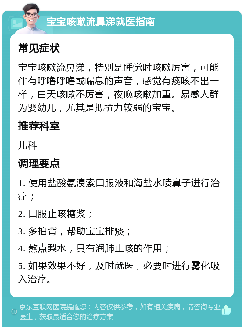 宝宝咳嗽流鼻涕就医指南 常见症状 宝宝咳嗽流鼻涕，特别是睡觉时咳嗽厉害，可能伴有呼噜呼噜或喘息的声音，感觉有痰咳不出一样，白天咳嗽不厉害，夜晚咳嗽加重。易感人群为婴幼儿，尤其是抵抗力较弱的宝宝。 推荐科室 儿科 调理要点 1. 使用盐酸氨溴索口服液和海盐水喷鼻子进行治疗； 2. 口服止咳糖浆； 3. 多拍背，帮助宝宝排痰； 4. 熬点梨水，具有润肺止咳的作用； 5. 如果效果不好，及时就医，必要时进行雾化吸入治疗。