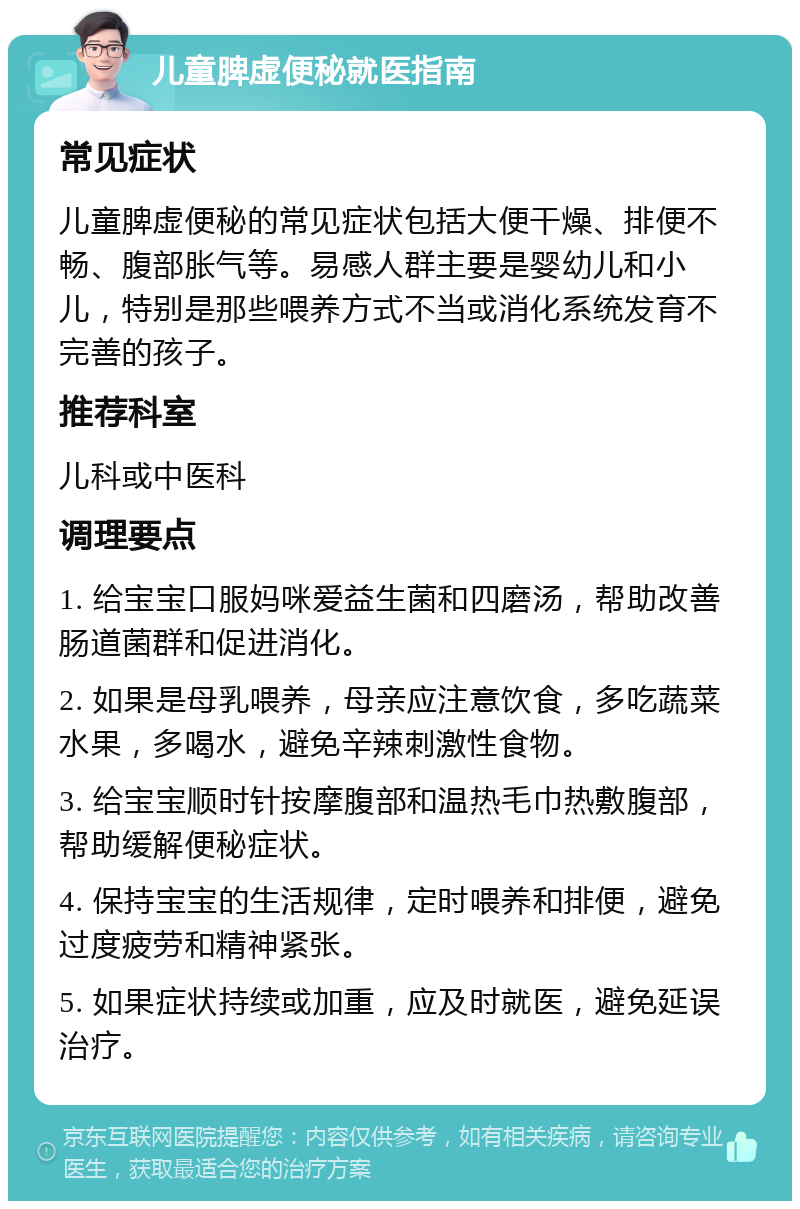 儿童脾虚便秘就医指南 常见症状 儿童脾虚便秘的常见症状包括大便干燥、排便不畅、腹部胀气等。易感人群主要是婴幼儿和小儿，特别是那些喂养方式不当或消化系统发育不完善的孩子。 推荐科室 儿科或中医科 调理要点 1. 给宝宝口服妈咪爱益生菌和四磨汤，帮助改善肠道菌群和促进消化。 2. 如果是母乳喂养，母亲应注意饮食，多吃蔬菜水果，多喝水，避免辛辣刺激性食物。 3. 给宝宝顺时针按摩腹部和温热毛巾热敷腹部，帮助缓解便秘症状。 4. 保持宝宝的生活规律，定时喂养和排便，避免过度疲劳和精神紧张。 5. 如果症状持续或加重，应及时就医，避免延误治疗。