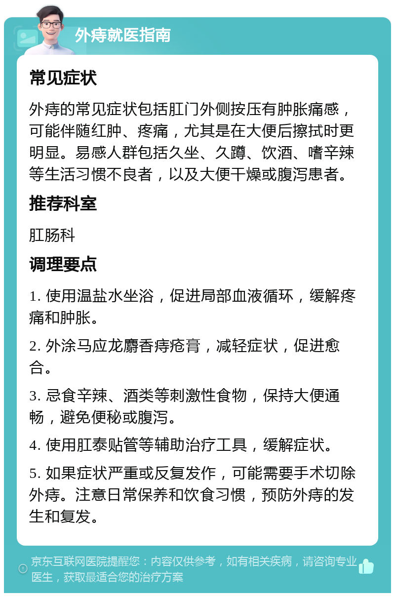 外痔就医指南 常见症状 外痔的常见症状包括肛门外侧按压有肿胀痛感，可能伴随红肿、疼痛，尤其是在大便后擦拭时更明显。易感人群包括久坐、久蹲、饮酒、嗜辛辣等生活习惯不良者，以及大便干燥或腹泻患者。 推荐科室 肛肠科 调理要点 1. 使用温盐水坐浴，促进局部血液循环，缓解疼痛和肿胀。 2. 外涂马应龙麝香痔疮膏，减轻症状，促进愈合。 3. 忌食辛辣、酒类等刺激性食物，保持大便通畅，避免便秘或腹泻。 4. 使用肛泰贴管等辅助治疗工具，缓解症状。 5. 如果症状严重或反复发作，可能需要手术切除外痔。注意日常保养和饮食习惯，预防外痔的发生和复发。