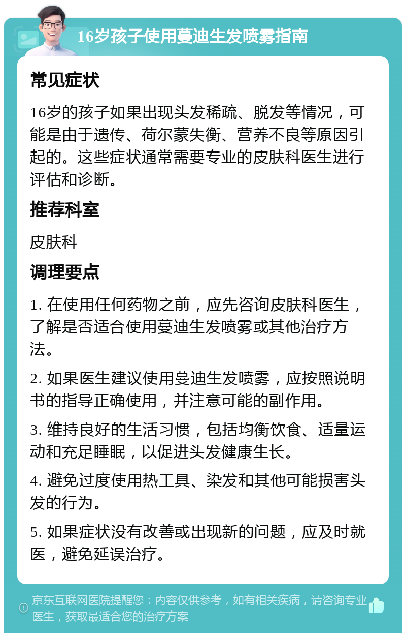 16岁孩子使用蔓迪生发喷雾指南 常见症状 16岁的孩子如果出现头发稀疏、脱发等情况，可能是由于遗传、荷尔蒙失衡、营养不良等原因引起的。这些症状通常需要专业的皮肤科医生进行评估和诊断。 推荐科室 皮肤科 调理要点 1. 在使用任何药物之前，应先咨询皮肤科医生，了解是否适合使用蔓迪生发喷雾或其他治疗方法。 2. 如果医生建议使用蔓迪生发喷雾，应按照说明书的指导正确使用，并注意可能的副作用。 3. 维持良好的生活习惯，包括均衡饮食、适量运动和充足睡眠，以促进头发健康生长。 4. 避免过度使用热工具、染发和其他可能损害头发的行为。 5. 如果症状没有改善或出现新的问题，应及时就医，避免延误治疗。