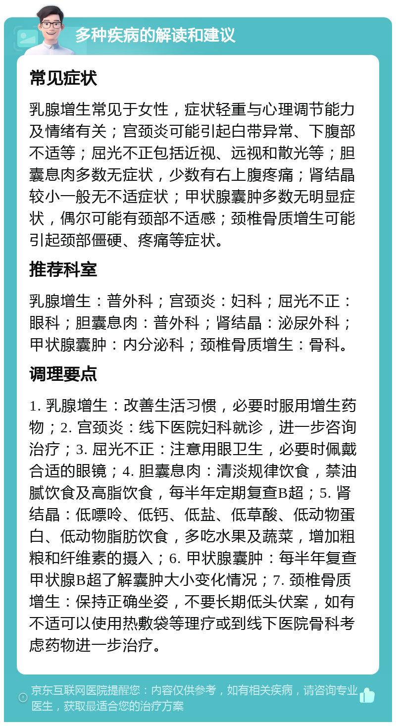 多种疾病的解读和建议 常见症状 乳腺增生常见于女性，症状轻重与心理调节能力及情绪有关；宫颈炎可能引起白带异常、下腹部不适等；屈光不正包括近视、远视和散光等；胆囊息肉多数无症状，少数有右上腹疼痛；肾结晶较小一般无不适症状；甲状腺囊肿多数无明显症状，偶尔可能有颈部不适感；颈椎骨质增生可能引起颈部僵硬、疼痛等症状。 推荐科室 乳腺增生：普外科；宫颈炎：妇科；屈光不正：眼科；胆囊息肉：普外科；肾结晶：泌尿外科；甲状腺囊肿：内分泌科；颈椎骨质增生：骨科。 调理要点 1. 乳腺增生：改善生活习惯，必要时服用增生药物；2. 宫颈炎：线下医院妇科就诊，进一步咨询治疗；3. 屈光不正：注意用眼卫生，必要时佩戴合适的眼镜；4. 胆囊息肉：清淡规律饮食，禁油腻饮食及高脂饮食，每半年定期复查B超；5. 肾结晶：低嘌呤、低钙、低盐、低草酸、低动物蛋白、低动物脂肪饮食，多吃水果及蔬菜，增加粗粮和纤维素的摄入；6. 甲状腺囊肿：每半年复查甲状腺B超了解囊肿大小变化情况；7. 颈椎骨质增生：保持正确坐姿，不要长期低头伏案，如有不适可以使用热敷袋等理疗或到线下医院骨科考虑药物进一步治疗。