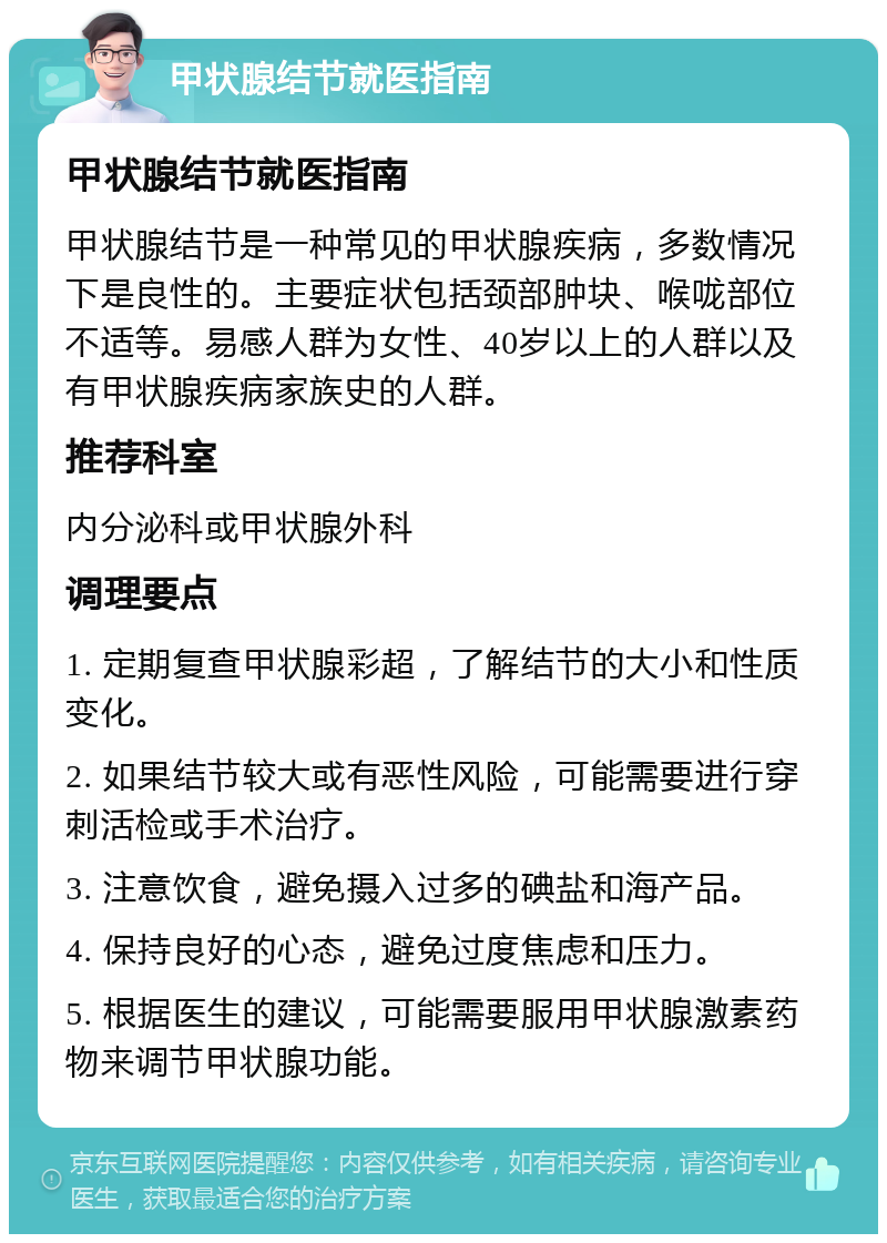 甲状腺结节就医指南 甲状腺结节就医指南 甲状腺结节是一种常见的甲状腺疾病，多数情况下是良性的。主要症状包括颈部肿块、喉咙部位不适等。易感人群为女性、40岁以上的人群以及有甲状腺疾病家族史的人群。 推荐科室 内分泌科或甲状腺外科 调理要点 1. 定期复查甲状腺彩超，了解结节的大小和性质变化。 2. 如果结节较大或有恶性风险，可能需要进行穿刺活检或手术治疗。 3. 注意饮食，避免摄入过多的碘盐和海产品。 4. 保持良好的心态，避免过度焦虑和压力。 5. 根据医生的建议，可能需要服用甲状腺激素药物来调节甲状腺功能。