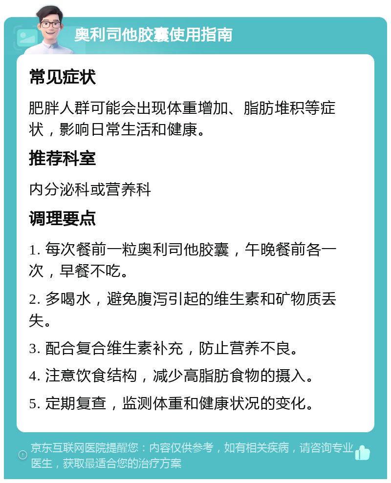 奥利司他胶囊使用指南 常见症状 肥胖人群可能会出现体重增加、脂肪堆积等症状，影响日常生活和健康。 推荐科室 内分泌科或营养科 调理要点 1. 每次餐前一粒奥利司他胶囊，午晚餐前各一次，早餐不吃。 2. 多喝水，避免腹泻引起的维生素和矿物质丢失。 3. 配合复合维生素补充，防止营养不良。 4. 注意饮食结构，减少高脂肪食物的摄入。 5. 定期复查，监测体重和健康状况的变化。