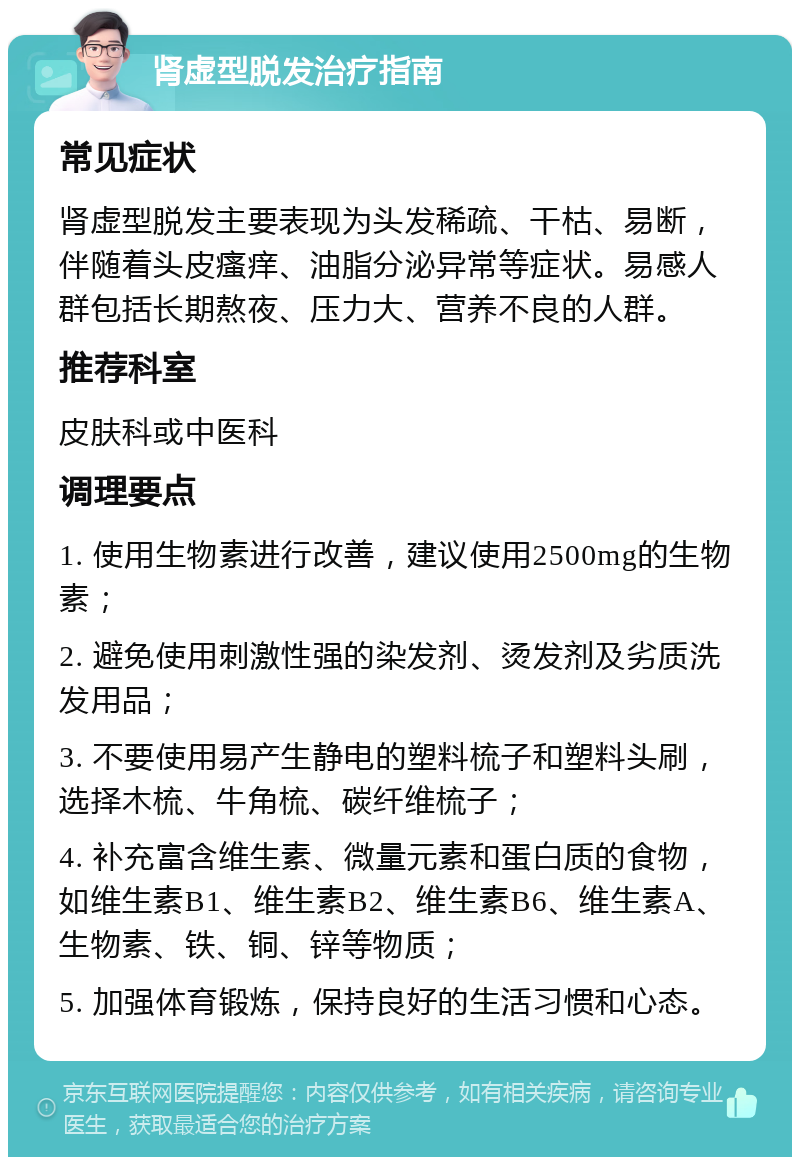 肾虚型脱发治疗指南 常见症状 肾虚型脱发主要表现为头发稀疏、干枯、易断，伴随着头皮瘙痒、油脂分泌异常等症状。易感人群包括长期熬夜、压力大、营养不良的人群。 推荐科室 皮肤科或中医科 调理要点 1. 使用生物素进行改善，建议使用2500mg的生物素； 2. 避免使用刺激性强的染发剂、烫发剂及劣质洗发用品； 3. 不要使用易产生静电的塑料梳子和塑料头刷，选择木梳、牛角梳、碳纤维梳子； 4. 补充富含维生素、微量元素和蛋白质的食物，如维生素B1、维生素B2、维生素B6、维生素A、生物素、铁、铜、锌等物质； 5. 加强体育锻炼，保持良好的生活习惯和心态。