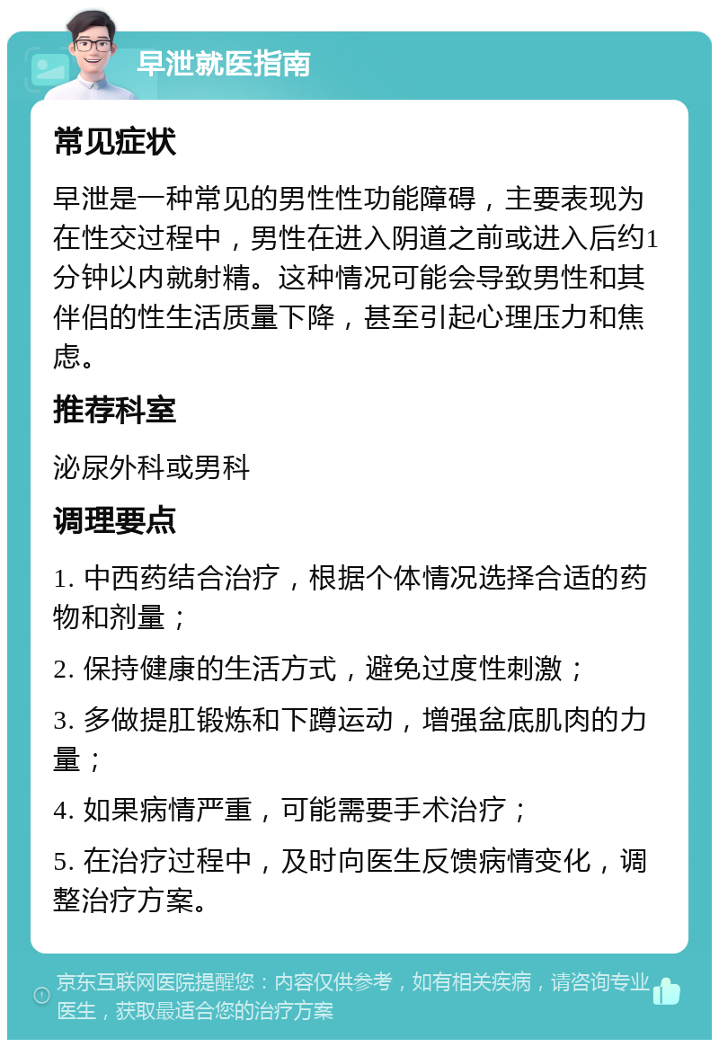 早泄就医指南 常见症状 早泄是一种常见的男性性功能障碍，主要表现为在性交过程中，男性在进入阴道之前或进入后约1分钟以内就射精。这种情况可能会导致男性和其伴侣的性生活质量下降，甚至引起心理压力和焦虑。 推荐科室 泌尿外科或男科 调理要点 1. 中西药结合治疗，根据个体情况选择合适的药物和剂量； 2. 保持健康的生活方式，避免过度性刺激； 3. 多做提肛锻炼和下蹲运动，增强盆底肌肉的力量； 4. 如果病情严重，可能需要手术治疗； 5. 在治疗过程中，及时向医生反馈病情变化，调整治疗方案。