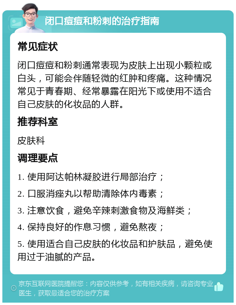 闭口痘痘和粉刺的治疗指南 常见症状 闭口痘痘和粉刺通常表现为皮肤上出现小颗粒或白头，可能会伴随轻微的红肿和疼痛。这种情况常见于青春期、经常暴露在阳光下或使用不适合自己皮肤的化妆品的人群。 推荐科室 皮肤科 调理要点 1. 使用阿达帕林凝胶进行局部治疗； 2. 口服消痤丸以帮助清除体内毒素； 3. 注意饮食，避免辛辣刺激食物及海鲜类； 4. 保持良好的作息习惯，避免熬夜； 5. 使用适合自己皮肤的化妆品和护肤品，避免使用过于油腻的产品。