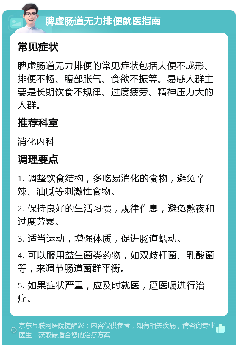 脾虚肠道无力排便就医指南 常见症状 脾虚肠道无力排便的常见症状包括大便不成形、排便不畅、腹部胀气、食欲不振等。易感人群主要是长期饮食不规律、过度疲劳、精神压力大的人群。 推荐科室 消化内科 调理要点 1. 调整饮食结构，多吃易消化的食物，避免辛辣、油腻等刺激性食物。 2. 保持良好的生活习惯，规律作息，避免熬夜和过度劳累。 3. 适当运动，增强体质，促进肠道蠕动。 4. 可以服用益生菌类药物，如双歧杆菌、乳酸菌等，来调节肠道菌群平衡。 5. 如果症状严重，应及时就医，遵医嘱进行治疗。