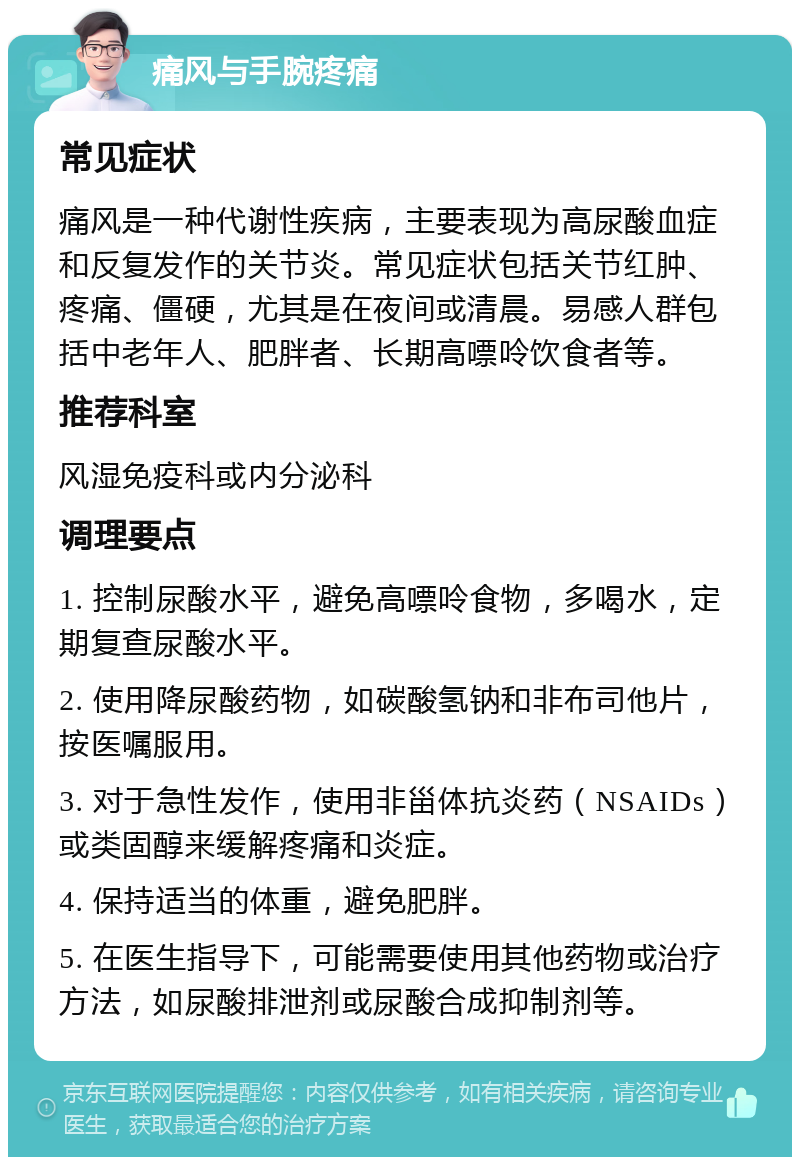 痛风与手腕疼痛 常见症状 痛风是一种代谢性疾病，主要表现为高尿酸血症和反复发作的关节炎。常见症状包括关节红肿、疼痛、僵硬，尤其是在夜间或清晨。易感人群包括中老年人、肥胖者、长期高嘌呤饮食者等。 推荐科室 风湿免疫科或内分泌科 调理要点 1. 控制尿酸水平，避免高嘌呤食物，多喝水，定期复查尿酸水平。 2. 使用降尿酸药物，如碳酸氢钠和非布司他片，按医嘱服用。 3. 对于急性发作，使用非甾体抗炎药（NSAIDs）或类固醇来缓解疼痛和炎症。 4. 保持适当的体重，避免肥胖。 5. 在医生指导下，可能需要使用其他药物或治疗方法，如尿酸排泄剂或尿酸合成抑制剂等。