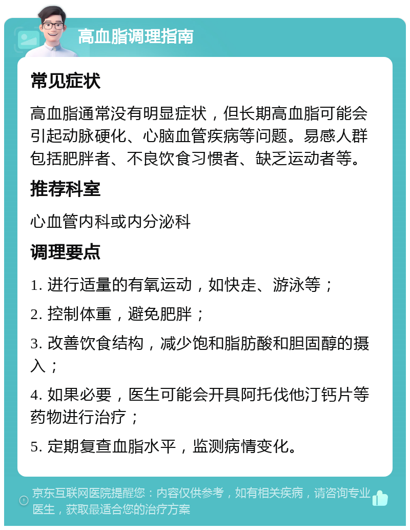 高血脂调理指南 常见症状 高血脂通常没有明显症状，但长期高血脂可能会引起动脉硬化、心脑血管疾病等问题。易感人群包括肥胖者、不良饮食习惯者、缺乏运动者等。 推荐科室 心血管内科或内分泌科 调理要点 1. 进行适量的有氧运动，如快走、游泳等； 2. 控制体重，避免肥胖； 3. 改善饮食结构，减少饱和脂肪酸和胆固醇的摄入； 4. 如果必要，医生可能会开具阿托伐他汀钙片等药物进行治疗； 5. 定期复查血脂水平，监测病情变化。